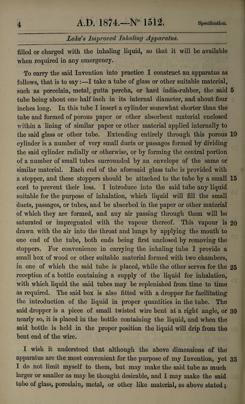 Lake's Improved Inhaling Apparatus, filled or charged with the inhaling liquid, so that it will be available when required in any emergency. To carry the said Invention into practice I construct an apparatus as follows, that is to say:—I take a tube of glass or other suitable material, such as porcelain, metal, gutta percha, or hard india-rubber, the said 5 tube being about one half inch in its internal diameter, and about four inches long. In this tube I insert a cylinder somewhat shorter than the tube and formed of porous paper or other absorbent material enclosed within a lining of similar paper or other material applied internally to the said glass or other tube. Extending entirely through this porous 10 cylinder is a number of very small ducts or passages formed by dividing the said cylinder radially or otherwise, or by forming the central portion of a number of small tubes surrounded by an envelope of the same or similar material. Each end of the aforesaid glass tube is provided with a stopper, and these stoppers should be attached to the tube by a small 15 cord to prevent their loss. I introduce into the said tube any liquid suitable for the purpose of inhalation, which liquid will fill the small ducts, passages, or tubes, and be absorbed in the paper or other material of which they are formed, and any air passing through them will be saturated or impregnated with the vapour thereof. This vapour is 20 drawn with the air into the throat and lungs by applying the mouth to one end of the tube, both ends being first unclosed by removing the stoppers. Eor convenience in carrying the inhaling tube I provide a small hox of wood or other suitable material formed with two chambers, in one of which the said tube is placed, while the other serves for the 25 reception of a bottle containing a supply of the liquid for inhalation, with which liquid the said tubes may be replenished from time to time as required. The said box is also fitted with a dropper for facilitating the introduction of the liquid in proper quantities in the tube. The said dropper is a piece of small twisted wire bent at a right angle, or 30 nearly so, it is placed in the bottle containing the liquid, and when the said bottle is held in the proper position the liquid will drip from the bent end of the wire. I wish it understood that although the above dimensions of the apparatus are the most convenient for the purpose of my Invention, yet 35 I do not limit myself to them, but may make the said tube as much larger or smaller as may be thought desirable, and I may make the said tube of glass, porcelain, metal, or other like material, as above stated;