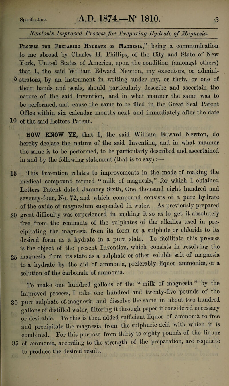 Newton's Improved Process for Preparing Hydrate of Magnesia* Process for Preparing Hydrate of Magnesia/5 being a communication to me abroad by Charles H. Phillips, of the City and State of New York, United States of America, upon the condition (amongst others) that I, the said William Edward Newton, my executors, or admini- & strators, by an instrument in writing under my, or their, or one of their hands and seals, should particularly describe and ascertain the nature of the said Invention, and in what manner the same was to be performed, and cause the same to be filed in the Great Seal Patent Office within six calendar months next and immediately after the date 10 of the said Letters Patent. NOW KNOW YE, that I, the said William Edward Newton, do hereby declare the nature of the said Invention, and in what manner the same is to be performed, to be particularly described and ascertained in and by the following statement (that is to say) :— 15 This Invention relates to improvements in the mode of making the medical compound termed “ milk of magnesia,” for which I obtained Letters Patent dated January Sixth, One thousand eight hundred and seventy-four, No. 72, and which compound consists of a pure hydrate of the oxide of magnesium suspended in water. As previously prepared 20 great difficulty was experienced in making it so as to get it absolutely free from the remnants of the sulphates of the alkalies used in pre¬ cipitating the magnesia from its form as a sulphate or chloride to its desired form as a hydrate in a pure state. To facilitate this process is the object of the present Invention, which consists in resolving the 25 magnesia from its state as a sulphate or other soluble salt of magnesia to a hydrate by the aid of ammonia, preferably liquor ammonice, or a solution of the carbonate of ammonia. To make one hundred gallons of the u milk of magnesia by the improved process, I take one hundred and twenty-five pounds of the 30 pure sulphate of magnesia and dissolve the same in about two hundred gallons of distilled water, filtering it through paper if considered necessary or desirable. To this is then added sufficient liquor of ammonia to fiec and precipitate the magnesia from the sulphuric acid with which it is combined. Eor this purpose from thirty to eighty pounds of the liquor 35 of ammonia, according to the strength of the preparation, aie lequisite to produce the desired result. C 1 ■x