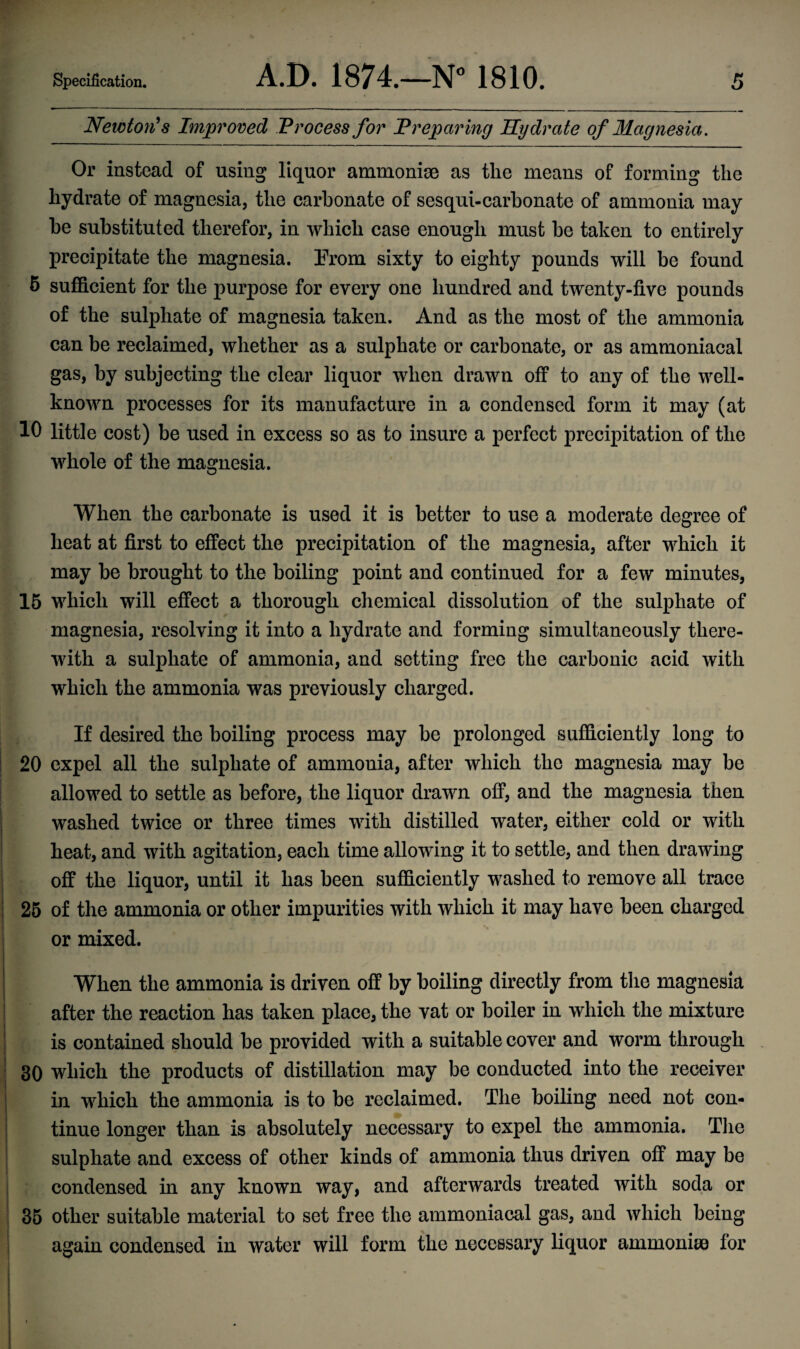 Specification. A.D. 1874.—N° 1810. Newton’s Improved Process for Preparing Hydrate of Magnesia. 5 Or instead of using liquor ammoniae as the means of forming the hydrate of magnesia, the carbonate of sesqui-carbonate of ammonia may he substituted therefor, in which case enough must be taken to entirely precipitate the magnesia. Prom sixty to eighty pounds will be found 5 sufficient for the purpose for every one hundred and twenty-five pounds of the sulphate of magnesia taken. And as the most of the ammonia can be reclaimed, whether as a sulphate or carbonate, or as ammoniacal gas, by subjecting the clear liquor when drawn off to any of the well- known processes for its manufacture in a condensed form it may (at 10 little cost) be used in excess so as to insure a perfect precipitation of the whole of the magnesia. When the carbonate is used it is better to use a moderate degree of heat at first to effect the precipitation of the magnesia, after which it may be brought to the boiling point and continued for a few minutes, 15 which will effect a thorough chemical dissolution of the sulphate of magnesia, resolving it into a hydrate and forming simultaneously there¬ with a sulphate of ammonia, and setting free the carbonic acid with which the ammonia was previously charged. If desired the boiling process may be prolonged sufficiently long to 20 expel all the sulphate of ammonia, after which the magnesia may be allowed to settle as before, the liquor drawn off, and the magnesia then washed twice or three times with distilled water, either cold or with heat, and with agitation, each time allowing it to settle, and then drawing off the liquor, until it has been sufficiently washed to remove all trace 25 of the ammonia or other impurities with which it may have been charged or mixed. When the ammonia is driven off by boiling directly from the magnesia after the reaction has taken place, the vat or boiler in which the mixture is contained should be provided with a suitable cover and worm through 30 which the products of distillation may be conducted into the receiver in which the ammonia is to be reclaimed. The boiling need not con¬ tinue longer than is absolutely necessary to expel the ammonia. The sulphate and excess of other kinds of ammonia thus driven off may be condensed in any known way, and afterwards treated with soda or 35 other suitable material to set free the ammoniacal gas, and which being again condensed in water will form the necessary liquor ammoniae for