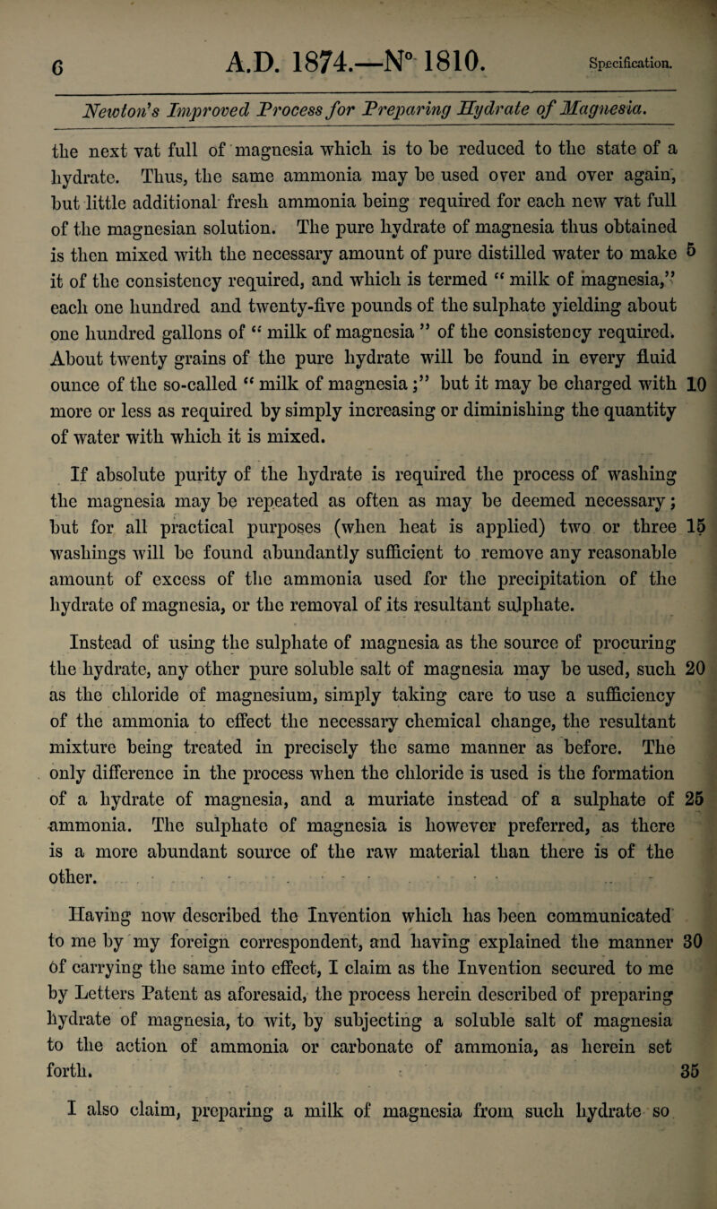 Newton's Improved Process for Preparing Hydrate of Magnesia. the next vat full of magnesia which is to he reduced to the state of a hydrate. Thus, the same ammonia may be used over and over again, but little additional fresh ammonia being required for each new vat full of the magnesian solution. The pure hydrate of magnesia thus obtained is then mixed with the necessary amount of pure distilled water to make 5 it of the consistency required, and which is termed “ milk of magnesia/’ each one hundred and twenty-five pounds of the sulphate yielding about one hundred gallons of “ milk of magnesia ” of the consistency required. About twenty grains of the pure hydrate will be found in every fluid ounce of the so-called “ milk of magnesiabut it may be charged with 10 more or less as required by simply increasing or diminishing the quantity of water with which it is mixed. If absolute purity of the hydrate is required the process of washing the magnesia may be repeated as often as may be deemed necessary; but for all practical purposes (when heat is applied) two or three 15 washings will be found abundantly sufficient to remove any reasonable amount of excess of the ammonia used for the precipitation of the hydrate of magnesia, or the removal of its resultant sulphate. Instead of using the sulphate of magnesia as the source of procuring the hydrate, any other pure soluble salt of magnesia may be used, such 20 as the chloride of magnesium, simply taking care to use a sufficiency of the ammonia to effect the necessary chemical change, the resultant mixture being treated in precisely the same manner as before. The only difference in the process when the chloride is used is the formation of a hydrate of magnesia, and a muriate instead of a sulphate of 25 -ammonia. The sulphate of magnesia is however preferred, as there is a more abundant source of the raw material than there is of the other. - - . - • ... Having now described the Invention which has been communicated to me by my foreign correspondent, and having explained tlie manner BO of carrying the same into effect, I claim as the Invention secured to me by Letters Patent as aforesaid, the process herein described of preparing hydrate of magnesia, to wit, by subjecting a soluble salt of magnesia to the action of ammonia or carbonate of ammonia, as herein set forth. 35 I also claim, preparing a milk of magnesia from such hydrate so