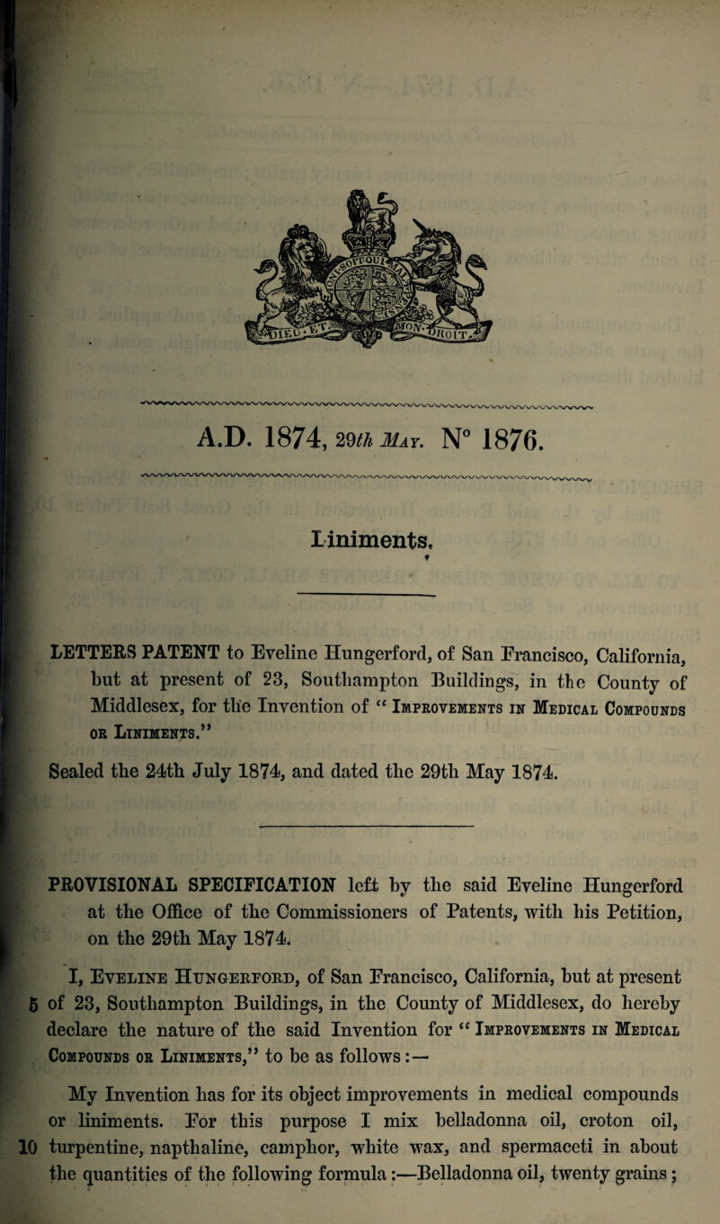 liniments, * LETTERS PATENT to Eveline Hungerford, of San Erancisco, California, but at present of 23, Southampton Buildings, in the County of Middlesex, for tlie Invention of “ Improvements in Medical Compounds or Liniments.” Sealed the 24th July 1874, and dated the 29th May 1874. I PROVISIONAL SPECIFICATION left by the said Eveline Hungerford at the Office of the Commissioners of Patents, with his Petition, on the 29th May 1874. I, Eveline Htjngekeokd, of San Erancisco, California, but at present 5 of 23, Southampton Buildings, in the County of Middlesex, do hereby declare the nature of the said Invention for “ Improvements in Medical Compounds or Liniments,” to be as follows : — My Invention has for its object improvements in medical compounds or liniments. Eor this purpose I mix belladonna oil, croton oil, 10 turpentine, napthaline, camphor, white wax, and spermaceti in about the quantities of the following formula:—Belladonna oil, twenty grains;