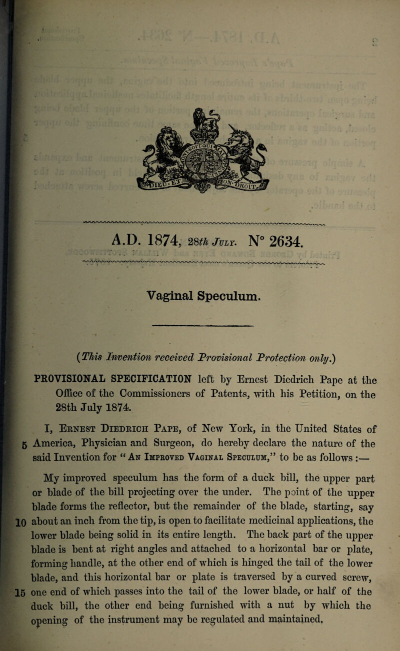 Vaginal Speculum. (This Invention received Provisional Protection only!) PROVISIONAL SPECIFICATION left by Ernest Diedrich Pape at the Office of the Commissioners of Patents, with his Petition, on the 28th July 1874 I, Ernest Diedrich Pape, of New York, in the United States of 5 America, Physician and Surgeon, do hereby declare the nature of the said Invention for “ An Improved Vaginal Speculum,” to be as follows :— My improved speculum has the form of a duck bill, the upper part or blade of the bill projecting over the under. The point of the upper blade forms the reflector, but the remainder of the blade, starting, say 10 about an inch from the tip, is open to facilitate medicinal applications, the lower blade being solid in its entire length. The back part of the upper blade is bent at right angles and attached to a horizontal bar or plate, forming handle, at the other end of which is hinged the tail of the lower blade, and this horizontal bar or plate is traversed by a curved screw, 15 one end of which passes into the tail of the lower blade, or half of the duck bill, the other end being furnished with a nut by which the opening of the instrument may be regulated and maintained.