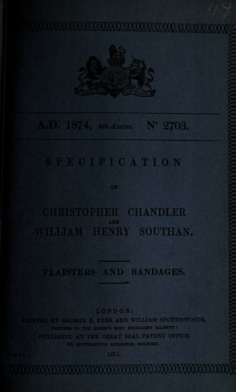 vrjl, '■* •. ■ a- u* — hthAvQVBT. N° 27O3. ATION CHANDLER. HENRY SOUTHAN. V--'-v ' ,;v ■ 4 - PLAISTERS AND BANDAGES. BY GEORGE E. EYRE AND WILLIAM SFOTTISWOODE, PRINTERS TO THE QUEEN’S MOST EXCELLENT MAJESTY: PUBLISHED AT THE GREAT SEAL PATENT OFFICE, ■■■■■■■■■■ . 25, SOUTHAMPTON BUILDINGS, HOLBORN gX* ■&} i •; -7. ‘ A-, v