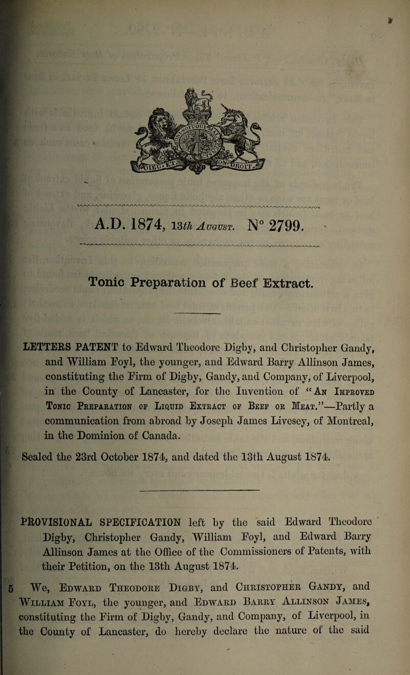 \ f\A/V/VA/\^VA/' A»/vaAA''-A /\A/V VA/V/W/1 A^WA/y A.D. 1874,13^ August. N° 2799. V/W\/VA Tonic Preparation of Beef Extract. LETTERS PATENT to Edward Theodore Digby, and Christopher Gandy, and William Eoyl, the younger, and Edward Barry Allinson James, constituting the Firm of Digby, Gandy, and Company, of Liverpool, in the County of Lancaster, for the Invention of “An Improved Tonic Preparation op Liquid Extract of Beef or Meat.’5—Partly a communication from abroad by Joseph James Livesey, of Montreal, in the Dominion of Canada. Sealed the 23rd October 1871, and dated the 13th August 1871. PROVISIONAL SPECIFICATION left by the said Edward Theodore Digby, Christopher Gandy, William Eoyl, and Edward Barry Allinson James at the Office of the Commissioners of Patents, with their Petition, on the 13th August 1871. We, Edward Theodore Digby, and Christopher Gandy, and William Eoyl, the younger, and Edward Barry Allinson James, constituting the Firm of Digby, Gandy, and Company, of Liverpool, in the County of Lancaster, do hereby declare the nature ol the said