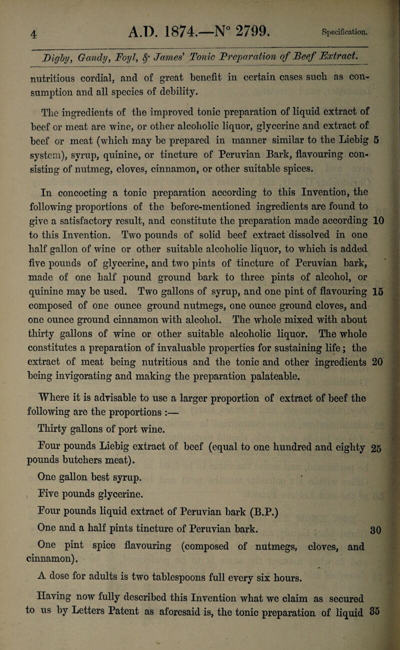 Digby, Gandy, Foyl, Sr James' Tonic Preparation of Beef Extract. nutritious cordial, and of great benefit in certain cases such as con¬ sumption and all species of debility. % The ingredients of the improved tonic preparation of liquid extract of beef or meat are wine, or other alcoholic liquor, glycerine and extract of beef or meat (which may be prepared in manner similar to the Liebig 5 system), syrup, quinine, or tincture of Peruvian Bark, flavouring con¬ sisting of nutmeg, cloves, cinnamon, or other suitable spices. In concocting a tonic preparation according to this Invention, the following proportions of the before-mentioned ingredients are found to give a satisfactory result, and constitute the preparation made according 10 to this Invention. Two pounds of solid beef extract dissolved in one half gallon of wine or other suitable alcoholic liquor, to which is added five pounds of glycerine, and two pints of tincture of Peruvian bark, made of one half pound ground bark to three pints of alcohol, or quinine may be used. Two gallons of syrup, and one pint of flavouring 15 composed of one ounce ground nutmegs, one ounce ground cloves, and one ounce ground cinnamon with alcohol. The whole mixed with about thirty gallons of wine or other suitable alcoholic liquor. The whole constitutes a preparation of invaluable properties for sustaining life; the extract of meat being nutritious and the tonic and other ingredients 20 being invigorating and making the preparation palateable. Where it is advisable to use a larger proportion of extract of beef the following are the proportions :— Thirty gallons of port wine. Pour pounds Liebig extract of beef (equal to one hundred and eighty 25 pounds butchers meat). One gallon best syrup. Pive pounds glycerine. Pour pounds liquid extract of Peruvian bark (B.P.) One and a half pints tincture of Peruvian bark. 30 One pint spice flavouring (composed of nutmegs, cloves, and cinnamon). r A dose for adults is two tablespoons full every six hours. Having now fully described this Invention what we claim as secured to us by Letters Patent as aforesaid is, the tonic preparation of liquid 35