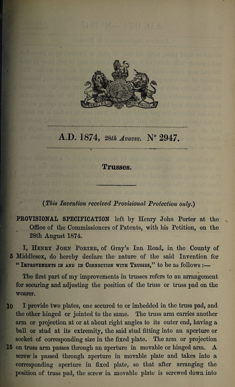V V/\A/VAy\^ vyW^/VAAA /'.Ayvywv,/ A.D. 1874, 28^ August. N° 2947. 'W'V/ WNA/VW WWVv/V^'vA Trusses. Invention received Provisional Protection only.) PROVISIONAL SPECIFICATION left by Henry John Porter at the Office of the Commissioners of Patents, with his Petition, on the 28th August 1874. I, Henry John Porter, of Gray’s Inn Itoad, in the County of 5 Middlesex, do hereby declare the nature of the said Invention for “ Improvements in and in Connection with Trusses,” to be as follows :— The first part of my improvements in trusses refers to an arrangement for securing and adjusting the position of the truss or truss pad on the wearer. 10 I provide two plates, one secured to or imbedded in the truss pad, and the other hinged or jointed to the same. The truss arm carries another arm or projection at or at about right angles to its outer end, having a ball or stud at its extremity, the said stud fitting into an aperture or socket of corresponding size in the fixed plate. The arm or projection 15 on truss arm passes through an aperture in movable or hinged arm. A screw is passed through aperture in movable plate and takes into a corresponding aperture in fixed plate, so that after arranging the position of truss pad, the screw in movable plate is screwed down into