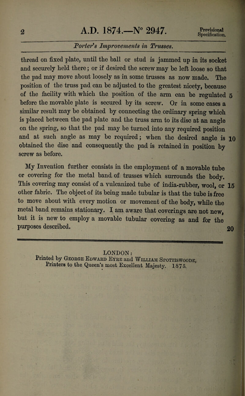 2 A.D. 1874.—N° 2947. Provisional Specification. Porter9s Improvements in Trusses. thread on fixed plate, until the ball or stud is jammed up in its socket and securely held there; or if desired the screw may be left loose so that the pad may move about loosely as in some trusses as now made. The position of the truss pad can be adjusted to the greatest nicety, because of the facility with which the position of the arm can be regulated 5 before the movable plate is secured by its screw. Or in some cases a similar result may be obtained by connecting the ordinary spring which is placed between the pad plate and the truss arm to its disc at an angle on the spring, so that the pad may be turned into any required position and at such angle as may be required; when the desired angle is 10 obtained the disc and consequently the pad is retained in position by screw as before. My Invention further consists in the employment of a movable tube or covering for the metal band of trusses which surrounds the body. This covering may consist of a vulcanized tube of india-rubber, wool, or 15 other fabric. The object of its being made tubular is that the tube is free to move about with every motion or movement of the body, while the metal band remains stationary. I am aware that coverings are not new, but it is new to employ a movable tubular covering as and for the purposes described. on LONDON: Printed by George Edward Eyre and William SroTTiswooDE, Printers to the Queen’s most Excellent Majesty. 1875.