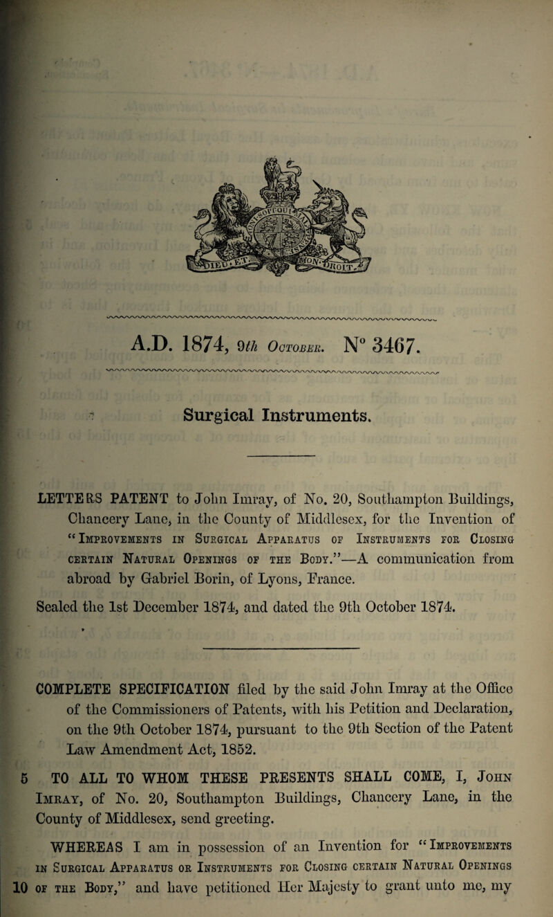 A.D. 1874, 9th October. N° <*3467- Surgical Instruments. LETTERS PATENT to John Imray, of No. 20, Southampton Buildings, Chancery Lane, in the County of Middlesex, for the Invention of “ Improvements in Surgical Apparatus of Instruments for Closing certain Natural Openings of the Body.”—A communication from abroad by Gabriel Borin, of Lyons, Prance. Sealed the 1st December 1874, and dated the 9tli October 1874. COMPLETE SPECIFICATION filed by the said John Imray at the Office of the Commissioners of Patents, with his Petition and Declaration, on the 9th October 1874, pursuant to the 9tli Section of the Patent Law Amendment Act, 1852. 5 TO ALL TO WHOM THESE PRESENTS SHALL COME, I, John Imray, of No. 20, Southampton Buildings, Chancery Lane, in the County of Middlesex, send greeting. WHEREAS I am in possession of an Invention for “ Improvements in Surgical Apparatus or Instruments for Closing certain Natural Openings