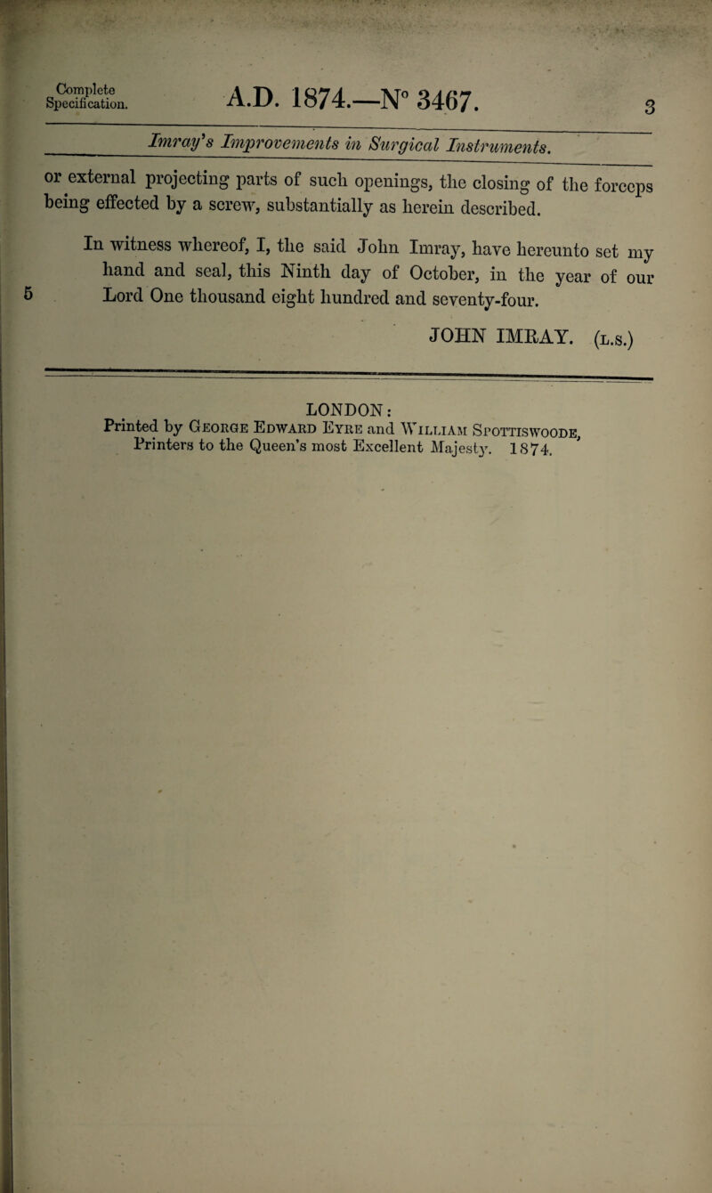 Complete Specification. 3 A.D. 1874.—N° 3467. Imray’s Improvements in Surgical Instruments. or external projecting parts of sucli openings, the closing of the forceps being effected by a screw, substantially as herein described. In witness whereof, I, the said John Inaray, have hereunto set my hand and seal, this Ninth day of October, in the year of our Lord One thousand eight hundred and seventy-four. JOHN IMRAY. (l.s.) LONDON: Printed by George Edward Eyre and William Spottiswoode, Printers to the Queen’s most Excellent Majesty. 1874,