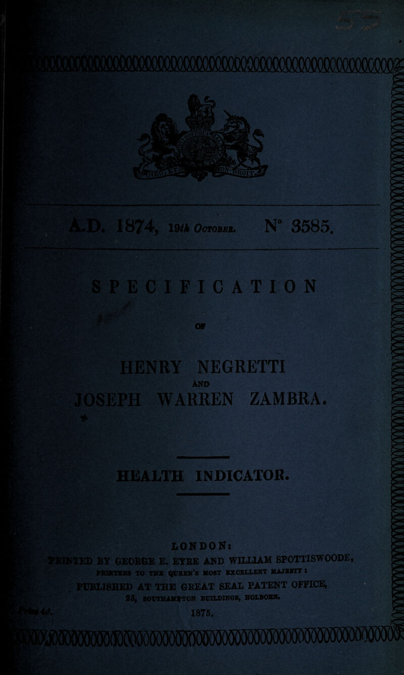 V V:. A.D. 1874, 19flk October. N° 3585. . . -^4 SPECIFICATION >>r • - ‘ HENRY NEGRETTI AND JOSEPH WARREN ZAMBRA. * i■-< ■ ‘ • '•, t ’ HEALTH INDICATOR. >• ’ ■ ' W: \ ■ '< . . LONDON: PRINTED BY GEORGE E. EYRE AND WILLIAM SPOTTISWOODE, FRUITERS TO TBB QUEEN’S MOST EXCELLENT MAJESTY 8 PUBLISHED AT THE GREAT SEAL PATENT OFFICE, 25, SOUTHAMPTON BUILDINGS, HOLBOBN. ' ■ 1875.