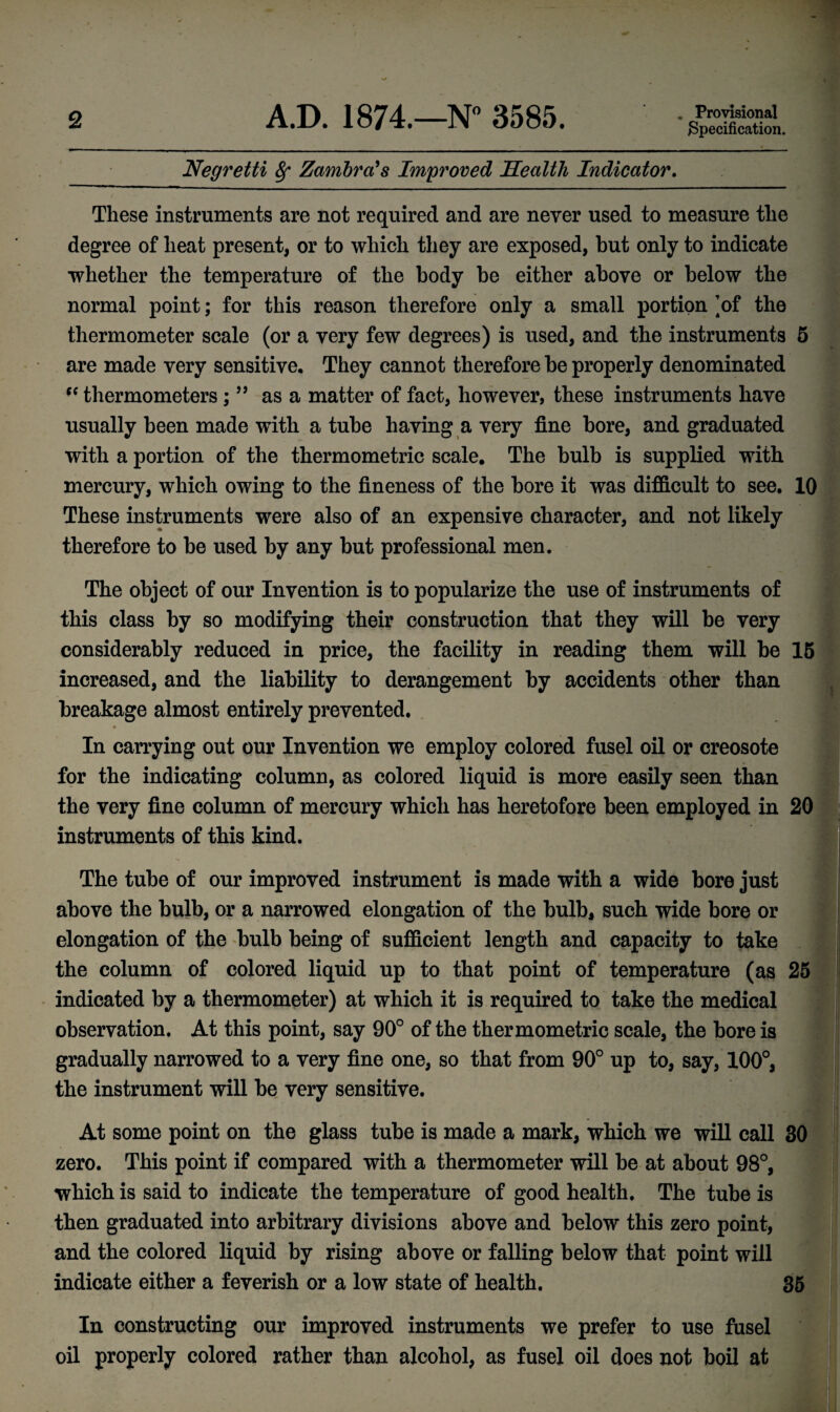 . Provisional Specification. Negretti 8f Zambra's Improved Health Indicator. These instruments are not required and are never used to measure the degree of heat present, or to which they are exposed, but only to indicate whether the temperature of the body he either above or below the normal point; for this reason therefore only a small portion ]of the thermometer scale (or a very few degrees) is used, and the instruments 5 are made very sensitive. They cannot therefore he properly denominated thermometers ; ” as a matter of fact, however, these instruments have usually been made with a tube having a very fine bore, and graduated with a portion of the thermometric scale. The bulb is supplied with mercury, which owing to the fineness of the bore it was difficult to see. 10 These instruments were also of an expensive character, and not likely therefore to he used by any but professional men. The object of our Invention is to popularize the use of instruments of this class by so modifying their construction that they will be very considerably reduced in price, the facility in reading them will be 15 increased, and the liability to derangement by accidents other than breakage almost entirely prevented. In carrying out our Invention we employ colored fusel oil or creosote for the indicating column, as colored liquid is more easily seen than the very fine column of mercury which has heretofore been employed in 20 instruments of this kind. The tube of our improved instrument is made with a wide bore just above the bulb, or a narrowed elongation of the bulb, such wide bore or elongation of the bulb being of sufficient length and capacity to take i ^ the column of colored liquid up to that point of temperature (as 25 indicated by a thermometer) at which it is required to take the medical observation. At this point, say 90° of the thermometric scale, the bore is gradually narrowed to a very fine one, so that from 90° up to, say, 100°, the instrument will be very sensitive. At some point on the glass tube is made a mark, which we will call 30 zero. This point if compared with a thermometer will be at about 98°, which is said to indicate the temperature of good health. The tube is then graduated into arbitrary divisions above and below this zero point, and the colored liquid by rising above or falling below that point will indicate either a feverish or a low state of health. 35 In constructing our improved instruments we prefer to use fusel oil properly colored rather than alcohol, as fusel oil does not boil at