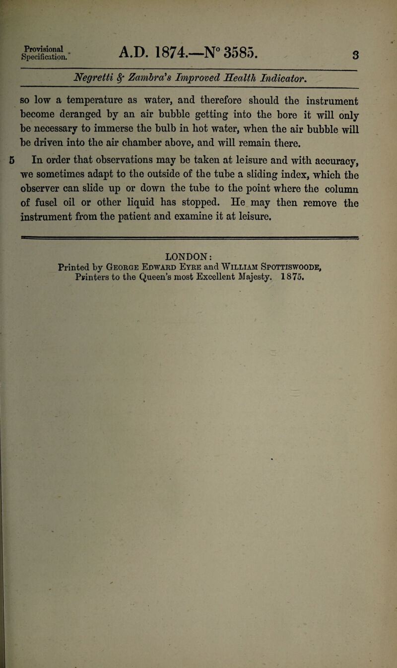 Provisional Specification. ’ A.D. 1874.—N° 3585. 3 Negretti 8f Zamira's Improved Health Indicator. so low a temperature as water, and therefore should the instrument become deranged by an air bubble getting into the bore it will only be necessary to immerse the bulb in hot water, when the air bubble will be driven into the air chamber above, and will remain there. In order that observations may be taken at leisure and with accuracy, we sometimes adapt to the outside of the tube a sliding index, which the observer can slide up or down the tube to the point where the column of fusel oil or other liquid has stopped. He may then remove the instrument from the patient and examine it at leisure. LONDON: Printed by George Eoward Eyre and William Spottiswoode, Printers to the Queens most Excellent Majesty. 1875.