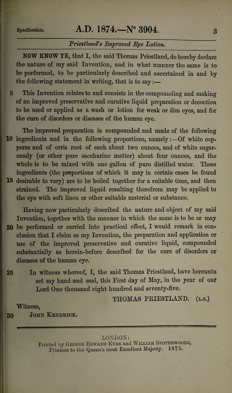 3 | Priestland? s Improved Lye Lotion. NOW KNOW YE, that I, the said Thomas Priestland, do hereby declare the nature of my said Invention, and in what manner the same is to j be performed, to be particularly described and ascertained in and by the following statement in writing, that is to say:— 5 This Invention relates to and consists in the compounding and making of an improved preservative and curative liquid preparation or decoction to be used or applied as a wash or lotion for weak or dim eyes, and for j the cure of disorders or diseases of the human eye. * j The improved preparation is compounded and made of the following 10 ingredients and in the following proportions, namelyOf white cop¬ peras and of orris root of each about two ounces, and of white sugar- candy (or other pure saccharine matter) about four ounces, and the whole is to be mixed with one gallon of pure distilled water. These ingredients (the proportions of which it may in certain cases be found 15 desirable to vary) are to be boiled together for a suitable time, and then strained. The improved liquid resulting therefrom may be applied to the eye with soft linen or other suitable material or substance. Having now particularly described the nature and object of my said Invention, together with the manner in which the same is to be or may | 20 be performed or carried into practical effect, I would remark in con- j elusion that I claim as my Invention, the preparation and application or use of the improved preservative and curative liquid, compounded substantially as herein-before described for the cure of disorders or diseases of the human eye. 25 In witness whereof, I, the said Thomas Priestland, have hereunto set my hand and seal, this Pirst day of May, in the year of our Lord One thousand eight hundred and seventy-five. THOMAS PRIESTLAND. (l.s.) Witness, 30 John Kendrick. LONDON: Printed by George Edward Eyre and William Spottiswoode, j Printers to the Queen’s most Excellent Majesty. 1875. ‘