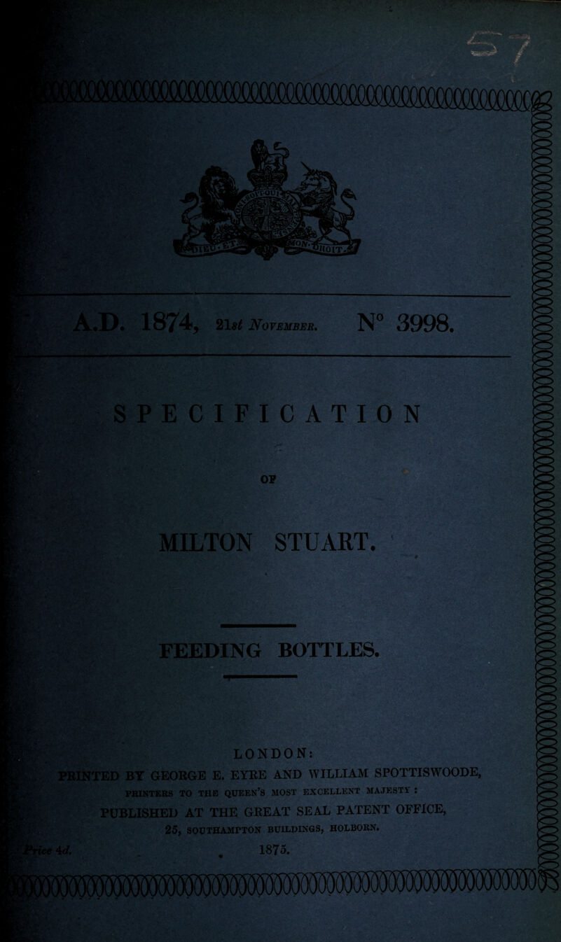 A.D. 1874, Zlst November. N° 3998. SPECIFICATION 25** OP *. • MILTON STUART. FEEDING BOTTLES. JTvvf * %'Z.** ' j LONDON: PRINTED BY GEORGE E. EYRE AND WILLIAM SPOTTISWOODE, PRINTERS TO THE QUEEN’S MOST EXCELLENT MAJESTY : PUBLISHED AT THE GREAT SEAL PATENT OFFICE, 25, SOUTHAMPTON BUILDINGS, HOLBOKN. te id. _ 1875.