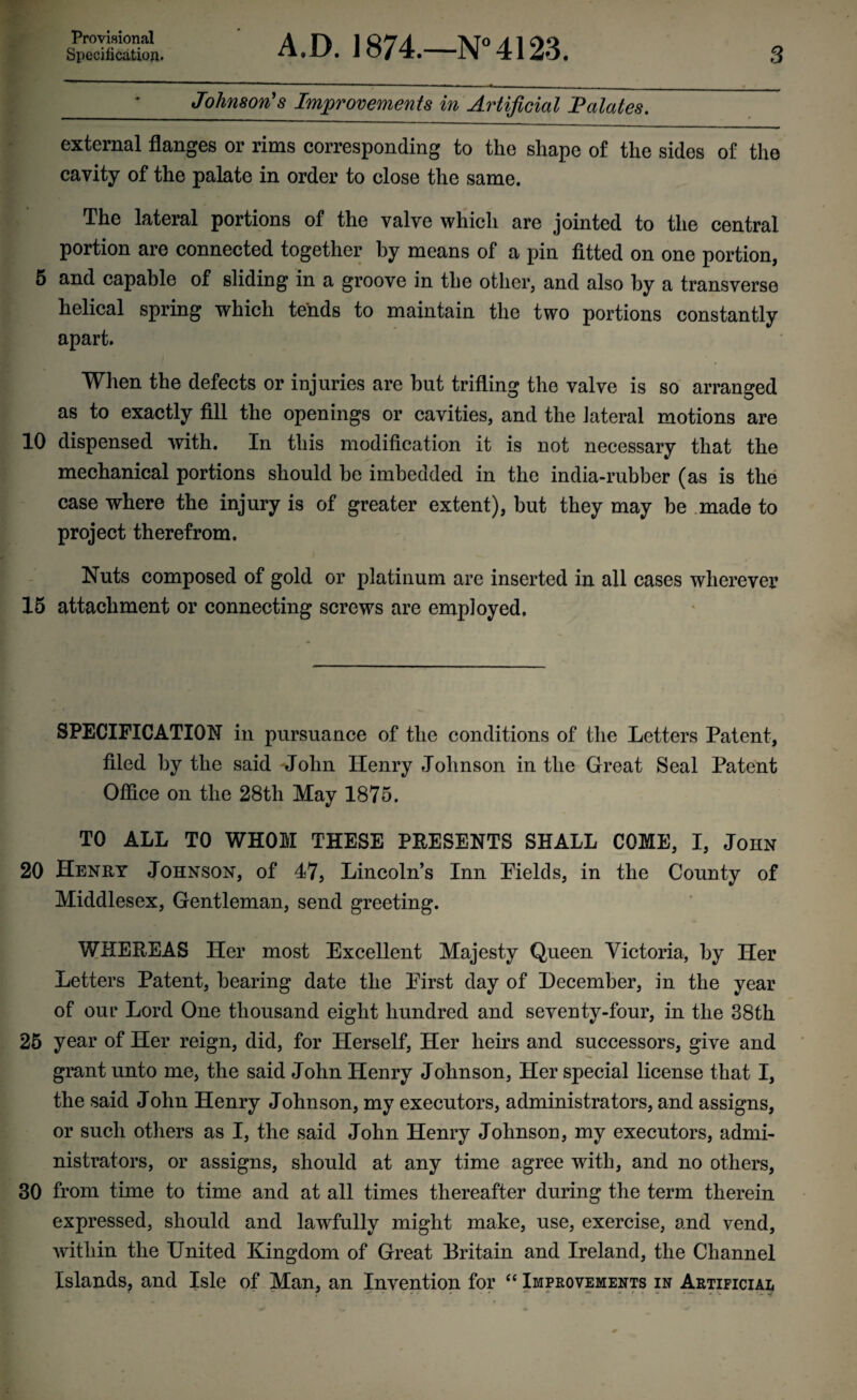 Provisional Specification. A ,D. 1874.—N° 4123. 3 _ Johnson's Improvements in Artificial Palates. external flanges or rims corresponding to the shape of the sides of the cavity of the palate in order to close the same. The lateral portions of the valve which are jointed to the central portion are connected together by means of a pin fitted on one portion, 5 and capable of sliding in a groove in the other, and also by a transverse helical spring which tends to maintain the two portions constantly apart. When the defects or injuries are but trifling the valve is so arranged as to exactly fill the openings or cavities, and the lateral motions are 10 dispensed with. In this modification it is not necessary that the mechanical portions should be imbedded in the india-rubber (as is the case where the injury is of greater extent), but they may be made to project therefrom. Nuts composed of gold or platinum are inserted in all cases wherever 15 attachment or connecting screws are employed. SPECIFICATION in pursuance of the conditions of the Letters Patent, filed by the said John Henry Johnson in the Great Seal Patent Office on the 28th May 1875. TO ALL TO WHOM THESE PRESENTS SHALL COME, I, John 20 Henry Johnson, of 47, Lincoln’s Inn Fields, in the County of Middlesex, Gentleman, send greeting. WHEREAS Her most Excellent Majesty Queen Victoria, by Her Letters Patent, bearing date the First day of December, in the year of our Lord One thousand eight hundred and seventy-four, in the 38th 25 year of Her reign, did, for Herself, Her heirs and successors, give and grant unto me, the said John Henry Johnson, Her special license that I, the said John Henry Johnson, my executors, administrators, and assigns, or such others as I, the said John Henry Johnson, my executors, admi¬ nistrators, or assigns, should at any time agree with, and no others, 30 from time to time and at all times thereafter during the term therein expressed, should and lawfully might make, use, exercise, and vend, within the United Kingdom of Great Britain and Ireland, the Channel Islands, and Isle of Man, an Invention for “ Improvements in Artificial