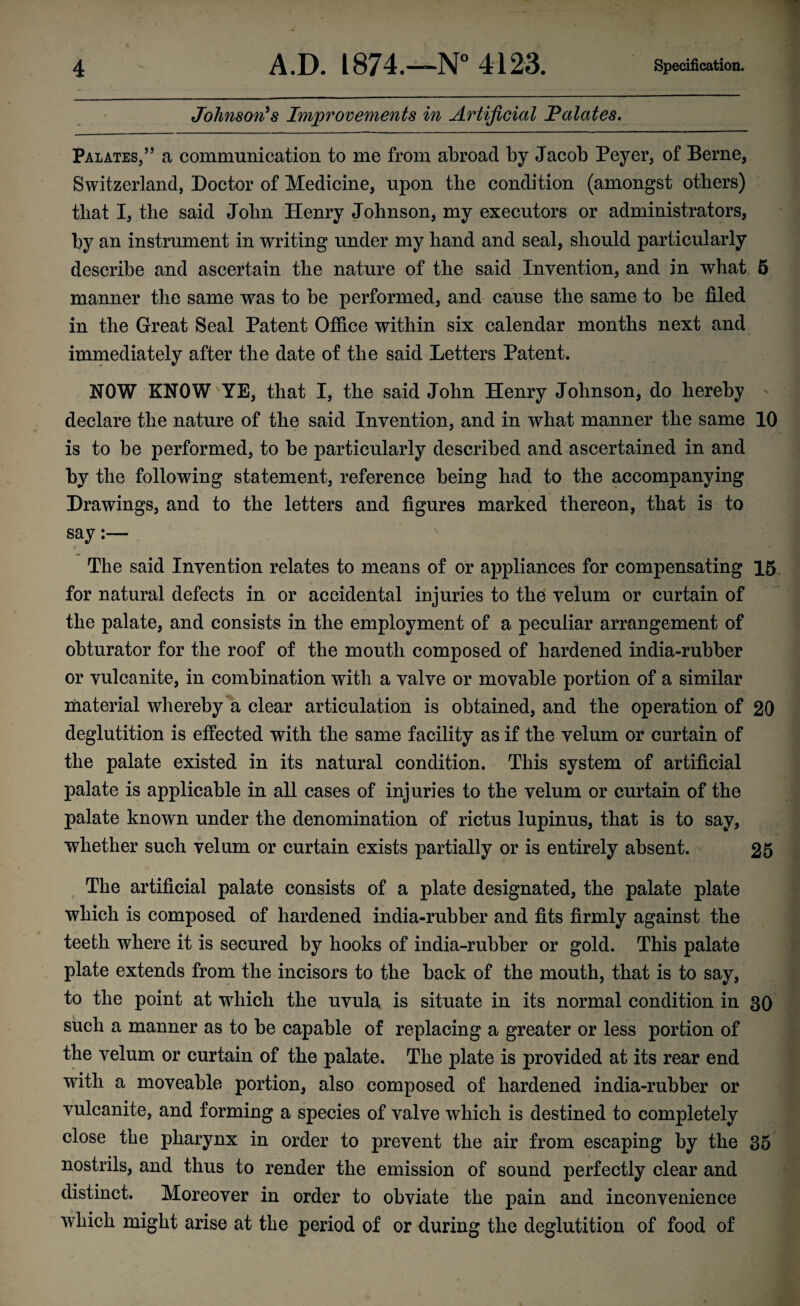 Johnson's Improvements in Artificial JPalates. Palates,” a communication to me from abroad by Jacob Peyer, of Berne, Switzerland, Doctor of Medicine, upon the condition (amongst others) that I, the said John Henry Johnson, my executors or administrators, by an instrument in writing under my hand and seal, should particularly describe and ascertain the nature of the said Invention, and in what 5 manner the same was to be performed, and cause the same to be filed in the Great Seal Patent Office within six calendar months next and immediately after the date of the said Letters Patent. NOW KNOW YE, that I, the said John Henry Johnson, do hereby declare the nature of the said Invention, and in what manner the same 10 is to be performed, to be particularly described and ascertained in and by the following statement, reference being had to the accompanying Drawings, and to the letters and figures marked thereon, that is to say:— The said Invention relates to means of or appliances for compensating 15 for natural defects in or accidental injuries to the velum or curtain of the palate, and consists in the employment of a peculiar arrangement of obturator for the roof of the mouth composed of hardened india-rubber or vulcanite, in combination with a valve or movable portion of a similar material whereby a clear articulation is obtained, and the operation of 20 deglutition is effected with the same facility as if the velum or curtain of the palate existed in its natural condition. This system of artificial palate is applicable in all cases of injuries to the velum or curtain of the palate known under the denomination of rictus lupinus, that is to say, whether such velum or curtain exists partially or is entirely absent. 25 The artificial palate consists of a plate designated, the palate plate which is composed of hardened india-rubber and fits firmly against the teeth where it is secured by hooks of india-rubber or gold. This palate plate extends from the incisors to the back of the mouth, that is to say, to the point at which the uvula is situate in its normal condition in 30 such a manner as to be capable of replacing a greater or less portion of the velum or curtain of the palate. The plate is provided at its rear end with a moveable portion, also composed of hardened india-rubber or vulcanite, and forming a species of valve which is destined to completely close the pharynx in order to prevent the air from escaping by the 35 nostrils, and thus to render the emission of sound perfectly clear and distinct. Moreover in order to obviate the pain and inconvenience which might arise at the period of or during the deglutition of food of