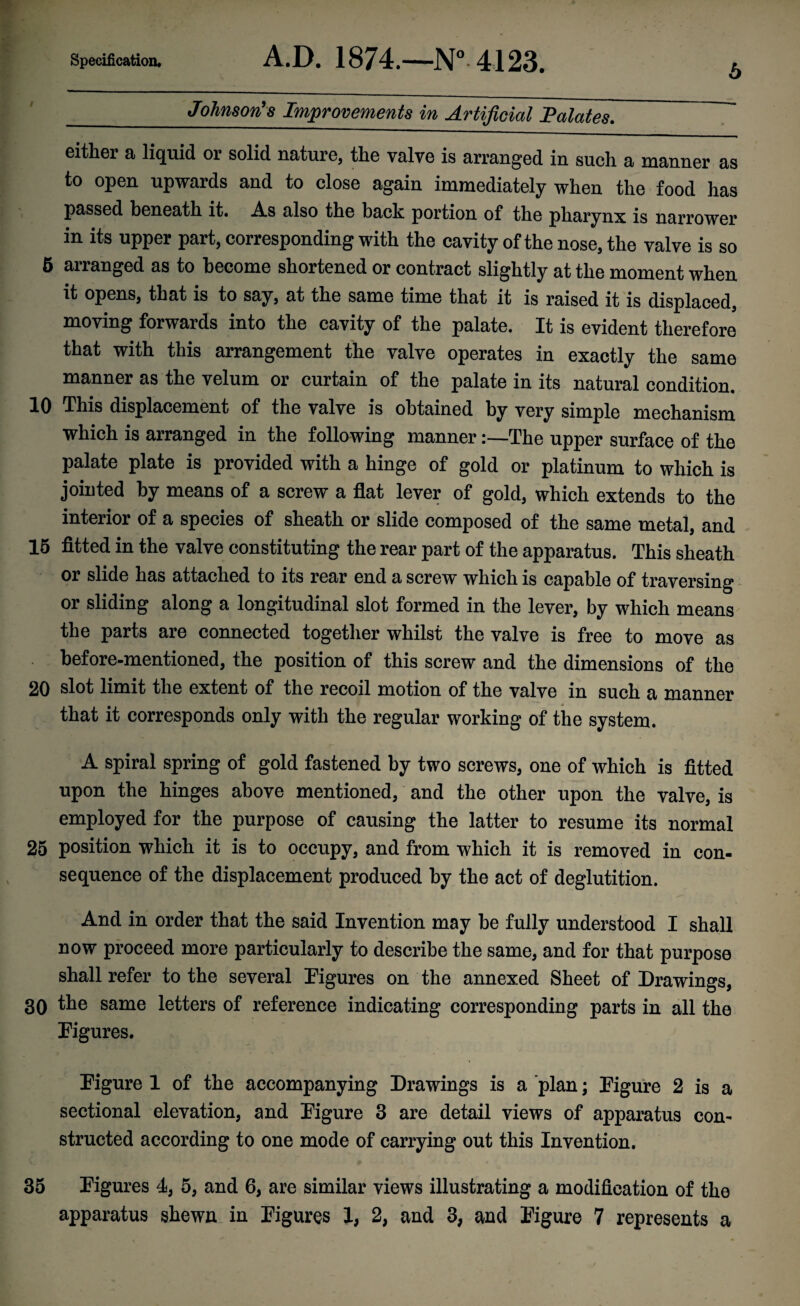 6 _Johnson?8 Improvements in Artificial Palates. either a liquid or solid nature, the valve is arranged in such a manner as to open upwards and to close again immediately when the food has passed beneath it. As also the back portion of the pharynx is narrower in its upper part, corresponding with the cavity of the nose, the valve is so 5 arranged as to become shortened or contract slightly at the moment when it opens, that is to say, at the same time that it is raised it is displaced, moving forwards into the cavity of the palate. It is evident therefore that with this arrangement the valve operates in exactly the same manner as the velum or curtain of the palate in its natural condition. 10 This displacement of the valve is obtained by very simple mechanism which is arranged in the following mannerThe upper surface of the palate plate is provided with a hinge of gold or platinum to which is jointed by means of a screw a flat lever of gold, which extends to the interior of a species of sheath or slide composed of the same metal, and 15 fitted in the valve constituting the rear part of the apparatus. This sheath d its 1 a screw which is capable of traversing or sliding along a longitudinal slot formed in the lever, by which means the parts are connected together whilst the valve is free to move as before-mentioned, the position of this screw and the dimensions of the 20 slot limit the extent of the recoil motion of the valve in such a manner that it corresponds only with the regular working of the system. A spiral spring of gold fastened by two screws, one of which is fitted upon the hinges above mentioned, and the other upon the valve, is employed for the purpose of causing the latter to resume its normal 25 position which it is to occupy, and from which it is removed in con¬ sequence of the displacement produced by the act of deglutition. And in order that the said Invention may be fully understood I shall now proceed more particularly to describe the same, and for that purpose shall refer to the several Figures on the annexed Sheet of Drawings, 30 the same letters of reference indicating corresponding parts in all the Figures. Figure 1 of the accompanying Drawings is a plan; Figure 2 is a sectional elevation, and Figure 3 are detail views of apparatus con¬ structed according to one mode of carrying out this Invention. 35 Figures 4, 5, and 6, are similar views illustrating a modification of the