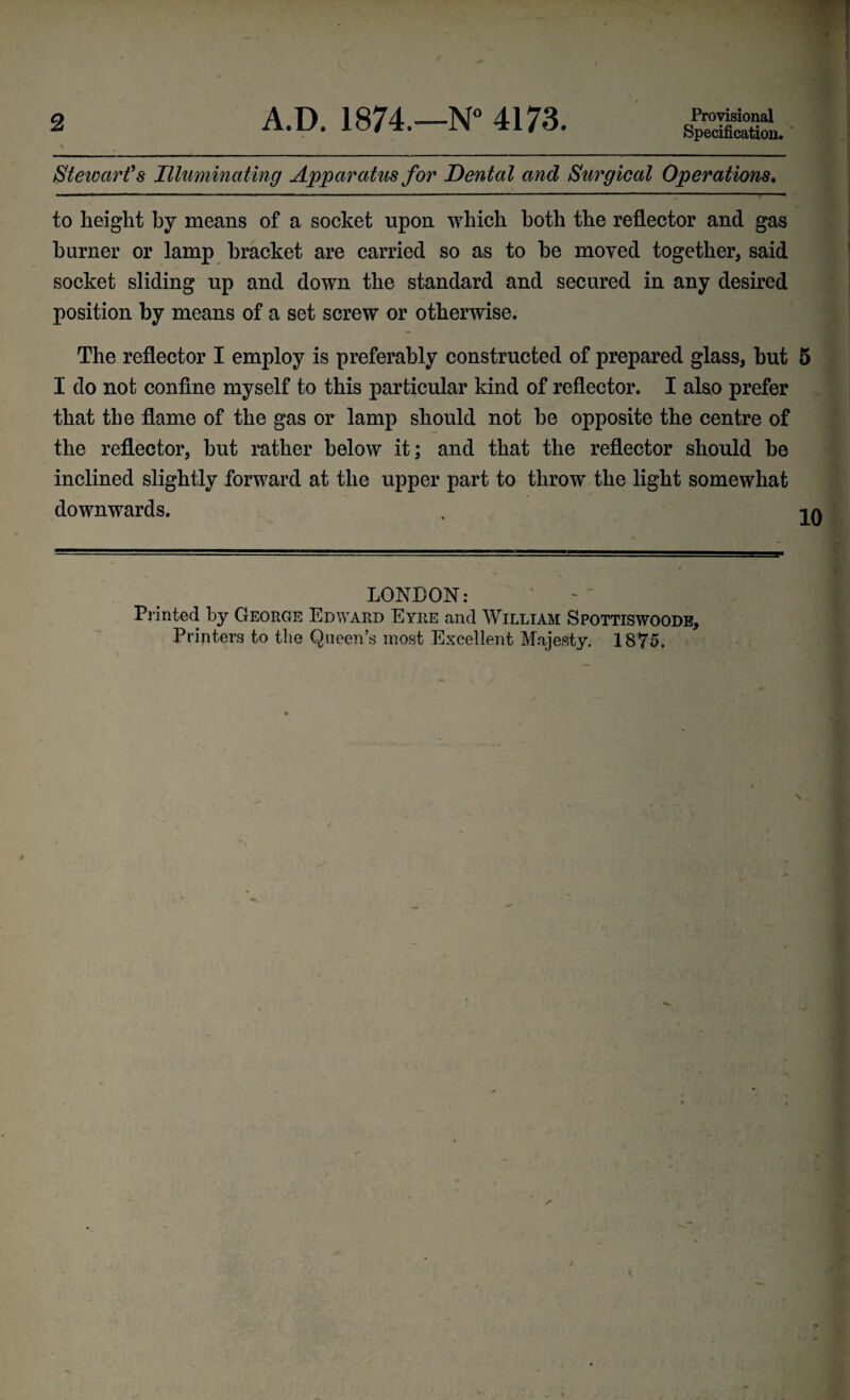 2 A.D. 1874.—N° 4173. Provisional Specification. \ Stewart’s Illuminating Apparatus for Dental and Surgical Operations. to height by means of a socket upon which both the reflector and gas burner or lamp bracket are carried so as to be moved together, said socket sliding up and down the standard and secured in any desired position by means of a set screw or otherwise. The reflector I employ is preferably constructed of prepared glass, but 5 I do not confine myself to this particular kind of reflector. I alao prefer that the flame of the gas or lamp should not be opposite the centre of the reflector, but rather below it; and that the reflector should be inclined slightly forward at the upper part to throw the light somewhat downwards. -i. LONDON: Printed by George Edward Eyre and William Spottiswoode,