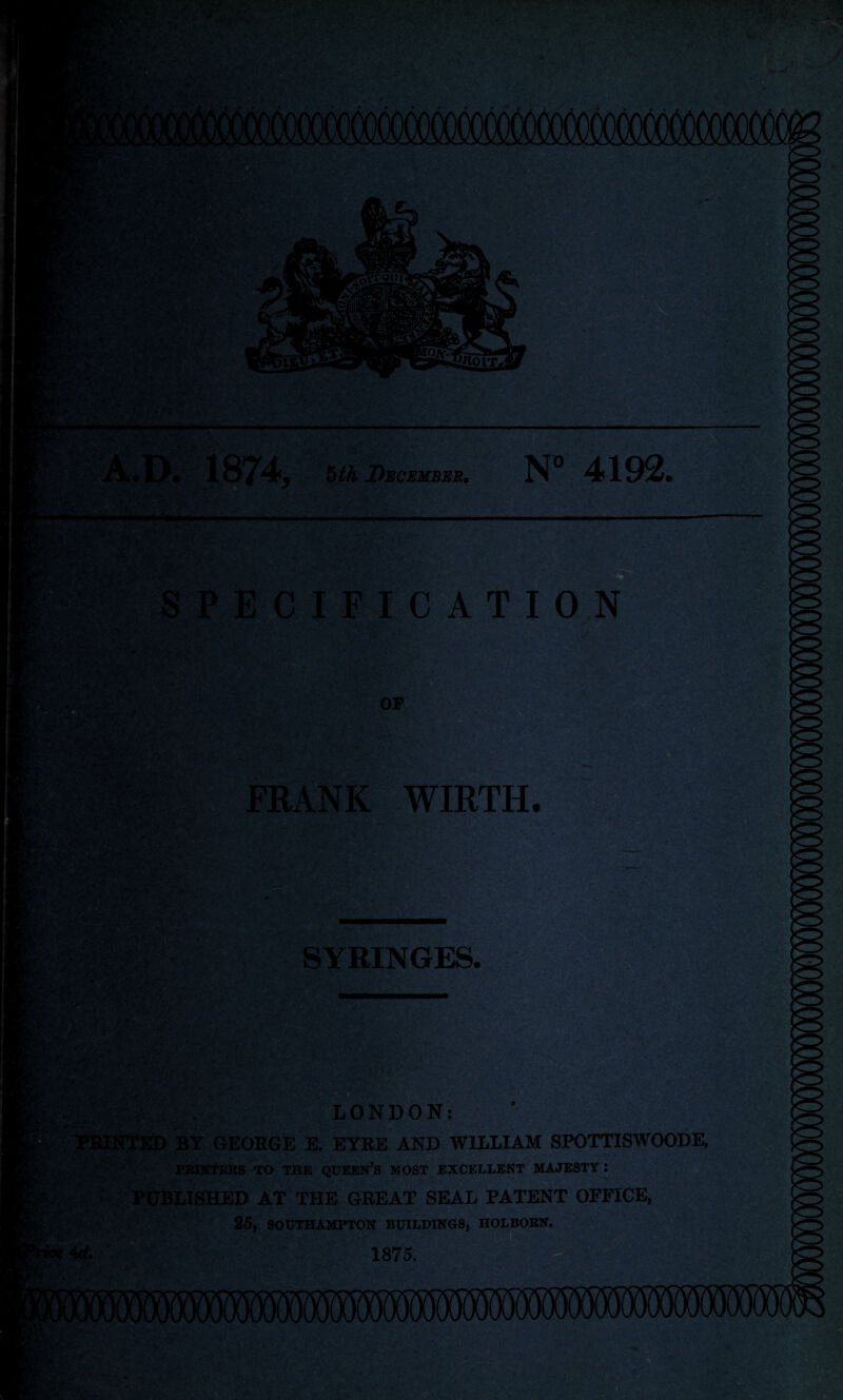 1874 5th December. N° 4192. SPECIFICATION OF FRANK WIRTH. SYRINGES. cmsL LONDON: ,;V, i ■*'- ■ -V . ... ih^S'r'JiK 'ED BY GEOBGE E. EYRE AND WILLIAM SPOTTISWOODE, PRINTERS TO THE QUEEN’S MOST EXCELLENT MAJESTY I PUBLISHED AT THE GREAT SEAL PATENT OFFICE, 25, SOUTHAMPTON BUILDINGS, HOLBORN.