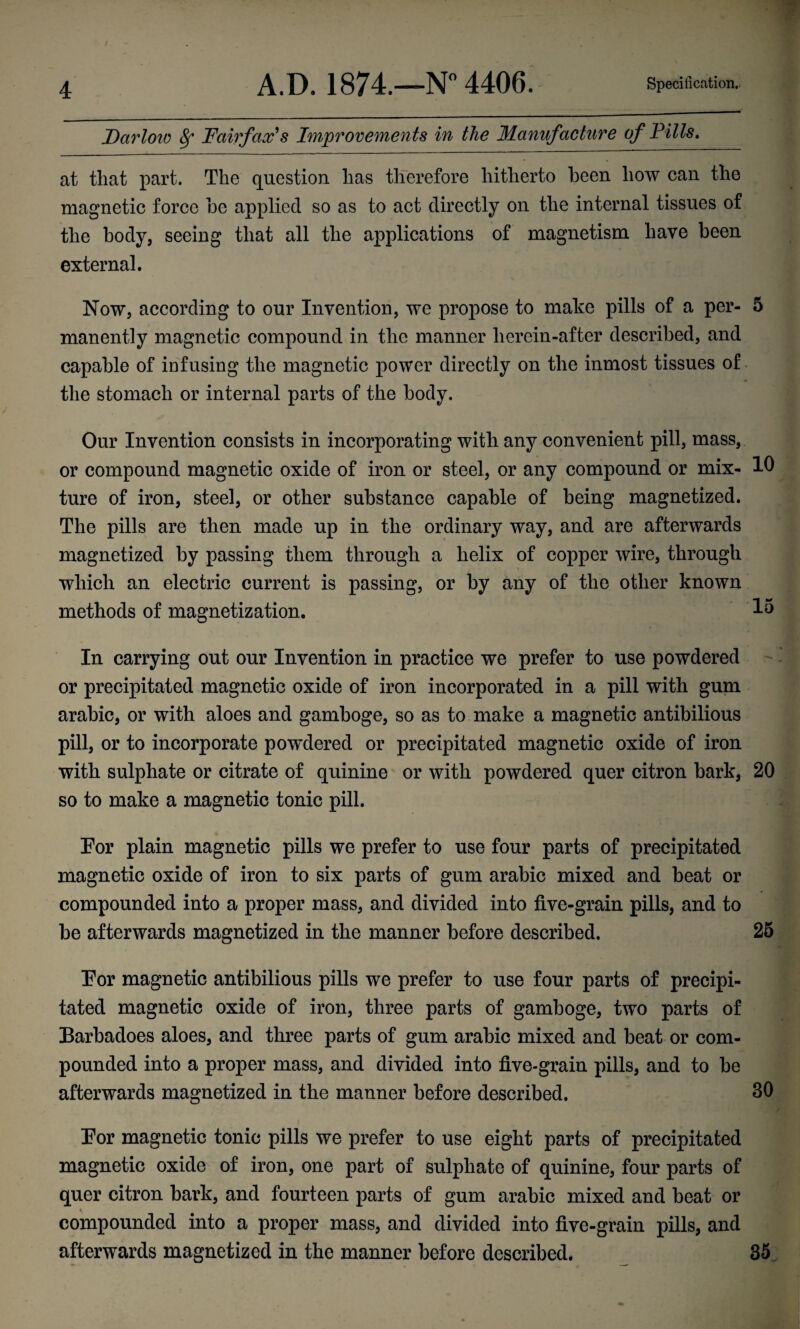 Darlow 8f Fairfax's Improvements in the Manufacture of Fills. at that part. The question has therefore hitherto been how can the magnetic force be applied so as to act directly on the internal tissues of the body, seeing that all the applications of magnetism have been external. Now, according to our Invention, we propose to make pills of a per- 5 manently magnetic compound in the manner herein-after described, and capable of infusing the magnetic power directly on the inmost tissues of the stomach or internal parts of the body. Our Invention consists in incorporating with any convenient pill, mass, or compound magnetic oxide of iron or steel, or any compound or mix- 10 ture of iron, steel, or other substance capable of being magnetized. The pills are then made up in the ordinary way, and are afterwards magnetized by passing them through a helix of copper wire, through which an electric current is passing, or by any of the other known methods of magnetization. 15 In carrying out our Invention in practice we prefer to use powdered or precipitated magnetic oxide of iron incorporated in a pill with gum arabic, or with aloes and gamboge, so as to make a magnetic antibilious pill, or to incorporate powdered or precipitated magnetic oxide of iron with sulphate or citrate of quinine or with powdered quer citron bark, 20 so to make a magnetic tonic pill. For plain magnetic pills we prefer to use four parts of precipitated magnetic oxide of iron to six parts of gum arabic mixed and beat or compounded into a proper mass, and divided into five-grain pills, and to be afterwards magnetized in the manner before described. 25 For magnetic antibilious pills we prefer to use four parts of precipi¬ tated magnetic oxide of iron, three parts of gamboge, two parts of Barbadoes aloes, and three parts of gum arabic mixed and beat or com¬ pounded into a proper mass, and divided into five-grain pills, and to be afterwards magnetized in the manner before described. 30 For magnetic tonic pills we prefer to use eight parts of precipitated magnetic oxide of iron, one part of sulphate of quinine, four parts of quer citron bark, and fourteen parts of gum arabic mixed and beat or compounded into a proper mass, and divided into five-grain pills, and afterwards magnetized in the manner before described. 35