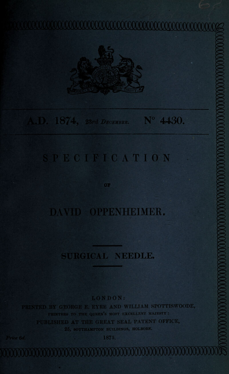 A.D. 1874, 23rd December. N° 4430. SPECIFICATION OF DAVID OPPENHEIMEE. fev; r +- SURGICAL NEEDLE. & LONDON: PRINTED BY GEORGE E. EYRE AND WILLIAM SPOTTISWOODE, Price PRINTERS TO THE QUEEN’S MOST EXCELLENT MAJESTY : PUBLISHED AT THE GREAT SEAL PATENT OFFICE, 25, SOUTHAMPTON BUILDINGS, HOLBORN. 6d. . 1875.