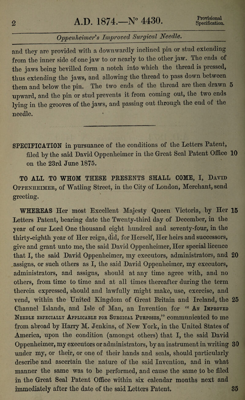 Provisional Oppenheimer's Improved Surgical Needle._ and they are provided with a downwardly inclined pin or stud extending from the inner side of one jaw to or nearly to the other jaw. The ends of the jaws being bevilled form a notch into which the thread is pressed, thus extending the jaws, and allowing the thread to pass down between them and below the pin. The two ends of the thread aie then diawn 5 •upward, and the pin or stud prevents it from coming out, the two ends lying in the grooves of the jaws, and passing out through the end of the needle. SPECIFICATION in pursuance of the conditions of the Letters Patent, filed by the said David Oppenheimer in the Great Seal Patent Office 10 on the 23rd June 1875. TO ALL TO WHOM THESE PRESENTS SHALL COME, I, David Oppenheimeu, of Watling Street, in the City of London, Merchant, send greeting. WHEREAS Her most Excellent Majesty Queen Victoria, by Her 15 Letters Patent, bearing date the Twenty-third day of December, in the year of our Lord One thousand eight hundred and seventy-four, in the thirty-eighth year of Her reign, did, for Herself, Her heirs and successors, give and grant unto me, the said David Oppenheimer, Her special licence that I, the said David Oppenheimer, my executors, administrators, and 20 assigns, or such others as I, the said David Oppenheimer, my executors, administrators, and assigns, should at any time agree with, and no others, from time to time and at all times thereafter during the term therein expressed, should and lawfully might make, use, exercise, and vend, within the United Kingdom of Great Britain and Ireland, the 25 Channel Islands, and Isle of Man, an Invention for “ An Improved Needle especially Applicable for Surgical Purposes,” communicated to me from abroad by Harry M. Jenkins, of New York, in the United States of America, upon the condition (amongst others) that I, the said David Oppenheimer, my executors or administrators, by an instrument in writing 30 under my, or their, or one of their hands and seals, should particularly describe and ascertain the nature of the said Invention, and in what manner the same was to be performed, and cause the same to be filed in the Great Seal Patent Office within six calendar months next and immediately after the date of the said Letters Patent. 35