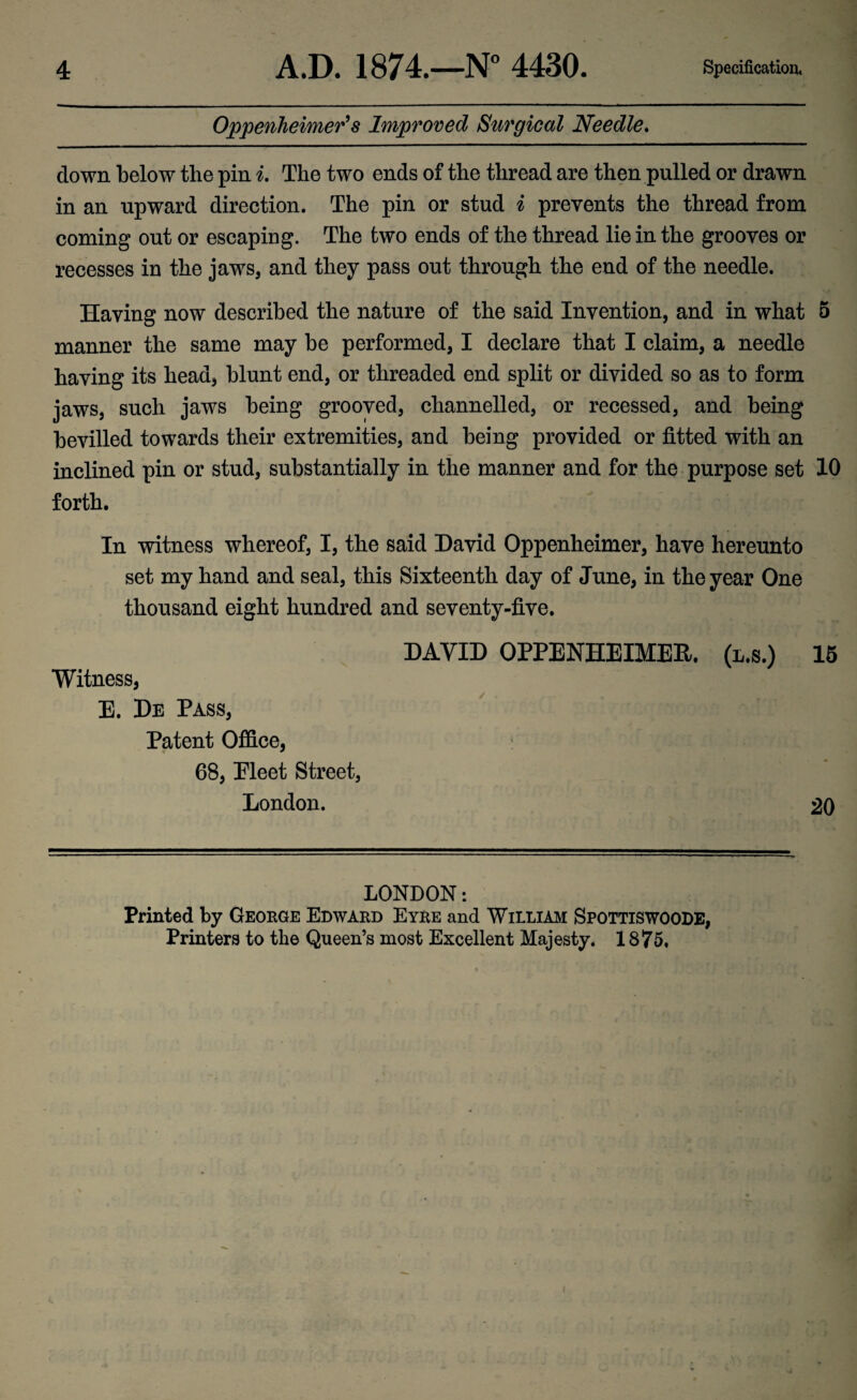 Oppenheimer’s Improved Surgical Needle. down below the pin i. The two ends of the thread are then pulled or drawn in an upward direction. The pin or stud i prevents the thread from coming out or escaping. The two ends of the thread lie in the grooves or recesses in the jaws, and they pass out through the end of the needle. Having now described the nature of the said Invention, and in what 5 manner the same may be performed, I declare that I claim, a needle having its head, blunt end, or threaded end split or divided so as to form jaws, such jaws being grooved, channelled, or recessed, and being bevilled towards their extremities, and being provided or fitted with an inclined pin or stud, substantially in the manner and for the purpose set 10 forth. In witness whereof, I, the said David Oppenheimer, have hereunto set my hand and seal, this Sixteenth day of June, in the year One thousand eight hundred and seventy-five. DAVID OPPENHEIMER. (l.s.) 15 Witness, E. De Pass, Patent Office, : v' r xf ,'ii irml ' •-< 68, Pleet Street, London. 20 LONDON: Printed by George Edward Eyre and William Spottiswoode, Printers to the Queen’s most Excellent Majesty. 1875,