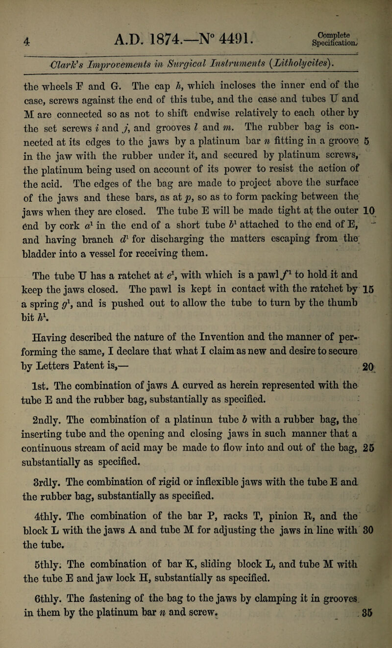 Specification.' Clark's Improvements m Surgical Instruments {Litholycites), the wheels E and G. The cap h, which incloses the inner end of the case, screws against the end of this tube, and the case and tubes U and M are connected so as not to shift endwise relatively to each other by the set screws i and and grooves I and m. The rubber hag is con¬ nected at its edges to the jaws by a platinum bar n fitting in a groove 5 in the jaw with the rubber under it, and secured by platinum screws, the platinum being used on account of its power to resist the action of the acid. The edges of the bag are made to project above the surface of the jaws and these bars, as at_p, so as to form packing between the; jaws when they are closed. The tube E will be made tight at the outer 10 6nd by cork a} in the end of a short tube H attached to the end of E, and having branch d for discharging the matters escaping from the. bladder into a vessel for receiving them. The tube TJ has a ratchet at with which is a pawl/^ to hold it and keep the jaws closed. The pawl is kept in contact with the ratchet by 15 a spring and is pushed out to allow the tube to turn by the thumb bit h\ Having described the nature of the Invention and the manner of per-^ forming the same, I declare that what I claim as new and desire to secure by Letters Patent is,— . 20 1st. The combination of jaws A curved as herein represented with the tube E and the rubber bag, substantially as specified. 2ndly. The combination of a platinun tube h with a rubber bag, the inserting tube and the opening and closing jaws in such manner that a continuous stream of acid may be made to flow into and out of the bag, 26 substantially as specified. 3rdly. The combination of rigid or inflexible jaws with the tube E and the rubber bag, substantially as specified. 4thly. The combination of the bar P, racks T, pinion R, and the block L with the jaws A and tube M for adjusting the jaws in line with 30 the tube. 5thlyi The combination of bar K, sliding block L, and tube M with the tube E and jaw lock H, substantially as specified. 6thly. The fastening of the bag to the jaws by clamping it in grooves, in them by the platinum bar n and screw. , 36