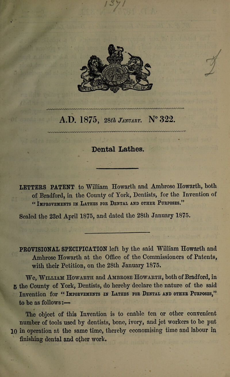 A.D. 1875, 28th January. N° 322. ^,^^_^^^^VWWWVVVVWVWWVVVWWVVVWVWSAAAAA^ m Dental Lathes. LETTERS PATENT to William Howarth and Ambrose Howarth, both of Bradford, in the County of York, Dentists, for the Invention of ' i % “ Improvements in Lathes for Dental and other Purposes.” Sealed the 23rd April 1875, and dated the 28th January 1875. PROVISIONAL SPECIFICATION left by the said William Howarth and Ambrose Howarth at the Office of the Commissioners of Patents, with their Petition, on the 28th January 1875. We, William Howarth and Ambrose Howarth, both of Bradf ord, in 5 the County of York, Dentists, do hereby declare the nature of the said Invention for “ Imporvements in Lathes for Dental and other Purposes,” to be as follows The object of this Invention is to enable ten or other convenient number of tools used by dentists, bone, ivory, and jet workers to be put 10 in operation at the same time, thereby economising time and labour in finishing dental and other work.