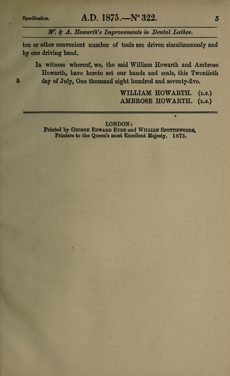 W. fy A. Howarth's Improvements in Dental Lathes. ten or other convenient number of tools are driven simultaneously and by one driving band. % „ • • / ' In witness whereof, we, the said William Howarth and Ambrose Howarth, have hereto set our hands and seals, this Twentieth 5 day of July, One thousand eight hundred and seventy-five. WILLIAM HOWARTH. (l.s.) AMBROSE HOWARTH. (l.s.) LONDON i Printed by George Edward Eyre and William Spottiswoode, Printers to the Queen’s most Excellent Majesty. 1875. i