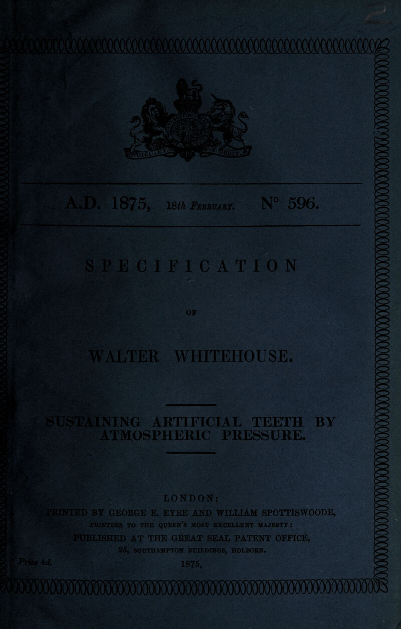 *•- ■ i*y. X : ■ •> Is IlKUj HtOLT. '• X £?v >V‘A- i. 1875, 18th February. N° 596. SPECIFICATION ' OF WALTER WHITEHOUSE. ?:xv ■ • ■ .'■ '* * ■?*••• ARTIFICIAL TEETH BY ATMOSPHERIC PRESSURE. ■ ?'■*? X,.. X»- Price Ad. LONDON: GEORGE E. E5TRE AND WILLIAM SPOTTISWOODE, PRINTERS TO THE QUEERS MOST EXCELLENT MAJESTY: PUBLISHED AT THE GREAT SEAL PATENT OFFICE, 25, SOUTHAMPTON BUILDINGS, HOLBORN. 1875. ■ <■& 'dm*-. r 5S 'jm IHHHEfe