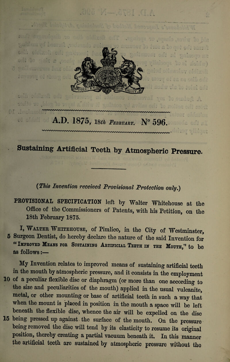 A.D. 1875, 18^ February. N° 596.- Sustaining Artificial Teeth by Atmospheric Pressure. (This Invention received Provisional Protection only.) PROVISIONAL SPECIFICATION left by Walter Whitehouse at the Office of the Commissioners of Patents, with his Petition, on the 18th February 1875. I, Walter Whitehouse, of Pimlico, in the City of Westminster, 5 Surgeon Dentist, do hereby declare the nature of the said Invention for “ Improved Means foe Sustaining Aetificiai, Teeth in the Mouth,” to be as follows:— My Invention relates to improved means of sustaining artificial teeth in the mouth by atmospheric pressure, and it consists in the employment 10 of a peculiar flexible disc or diaphragm (or more than one according to the size and peculiarities of the mouth) applied in the usual vulcanite, metal, or other mounting or base of artificial teeth in such a way that when the mount is placed in position in the mouth a space will be left beneath the flexible disc, whence the air will be expelled on the disc 15 being pressed up against the surface of the mouth. On the pressure being removed the disc will tend by its elasticity to resume its original position, thereby creating a partial vacuum beneath it. In this manner the artificial teeth are sustained by atmospheric pressure without the