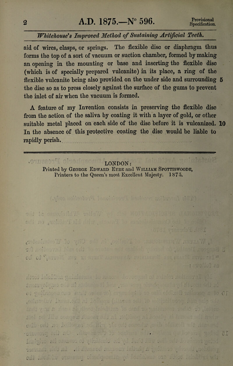 2 A.D. 1875.—N° 596. Provisional Specification. Whitehouse's Improved Method of Sustaining Artificial Teeth. aid of wires, clasps, or springs. The flexible disc or diaphragm thus forms the top of a sort of vacuum or suction chamber, formed by making an opening in the mounting or base and inserting the flexible disc (which is of specially prepared vulcanite) in its place, a ring of the flexible vulcanite being also provided on the under side and surrounding 5 the disc so as to press closely against the surface of the gums to prevent the inlet of air when the vacuum is formed. A feature of my Invention consists in preserving the flexible disc from the action of the saliva by coating it with a layer of gold, or other suitable metal placed on each side of the disc before it is vulcanized. 10 In the absence of this protective coating the disc would be liable to rapidly perish., . . . LONDON: Printed by George Edward Eyre and William Spottiswoode, Printers to the Queen’s most Excellent Majesty. 1875.