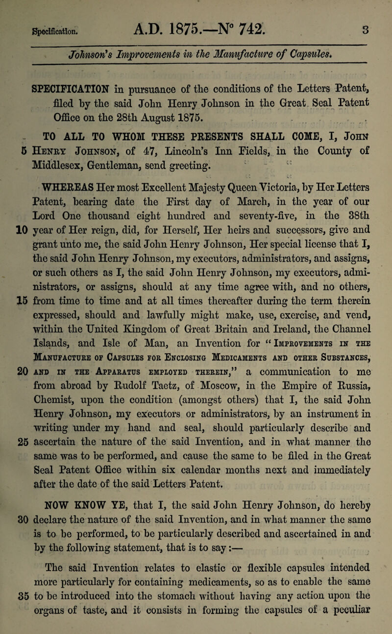 Johnson's Improvements in the Manufacture of Capsules, SPECIFICATION in pursuance of the conditions of the Letters Patent, filed by the said John Henry Johnson in the Great Seal Patent Office on the 28th August 1875. . TO ALL TO WHOM THESE PRESENTS SHALL COME, I, JOHN 5 Henry Johnson, of 47, Lincoln’s Inn Fields, in the County of Middlesex, Gentleman, send greeting. : • WHEREAS Her most Excellent Majesty Queen Victoria, by Her Letters Patent, bearing date the Eirst day of March, in the year of our Lord One thousand eight hundred and seventy-five, in the 38th 10 year of Her reign, did, for Herself, Her heirs and successors, give and grant unto me, the said John Henry Johnson, Her special license that I, the said John Henry Johnson, my executors, administrators, and assigns, or such others as I, the said John Henry Johnson, my executors, admi¬ nistrators, or assigns, should at any time agree with, and no others, 15 from time to time and at all times thereafter during the term therein expressed, should and lawfully might make, use, exercise, and vend, within the United Kingdom of Great Britain and Ireland, the Channel Islands, and Isle of Man, an Invention for “ Improvements in the Manufacture of Capsules for Enclosing Medicaments and other Substances, 20 and in the Apparatus employed therein,” a communication to me from abroad by Rudolf Taetz, of Moscow, in the Empire of Russia, Chemist, upon the condition (amongst others) that I, the said John Henry Johnson, my executors or administrators, by an instrument in writing under my hand and seal, should particularly describe and 25 ascertain the nature of the said Invention, and in what manner the same was to be performed, and cause the same to be filed in the Great Seal Patent Office within six calendar months next and immediately after the date of the said Letters Patent. NOW KNOW YE, that I, the said John Henry Johnson, do hereby 30 declare the nature of the said Invention, and in what manner the same is to be performed, to be particularly described and ascertained in and by the following statement, that is to say:— The said Invention relates to elastic or flexible capsules intended more particularly for containing medicaments, so as to enable the same 35 to be introduced into the stomach without having any action upon the organs of taste, and it consists in forming the capsules of a peculiar