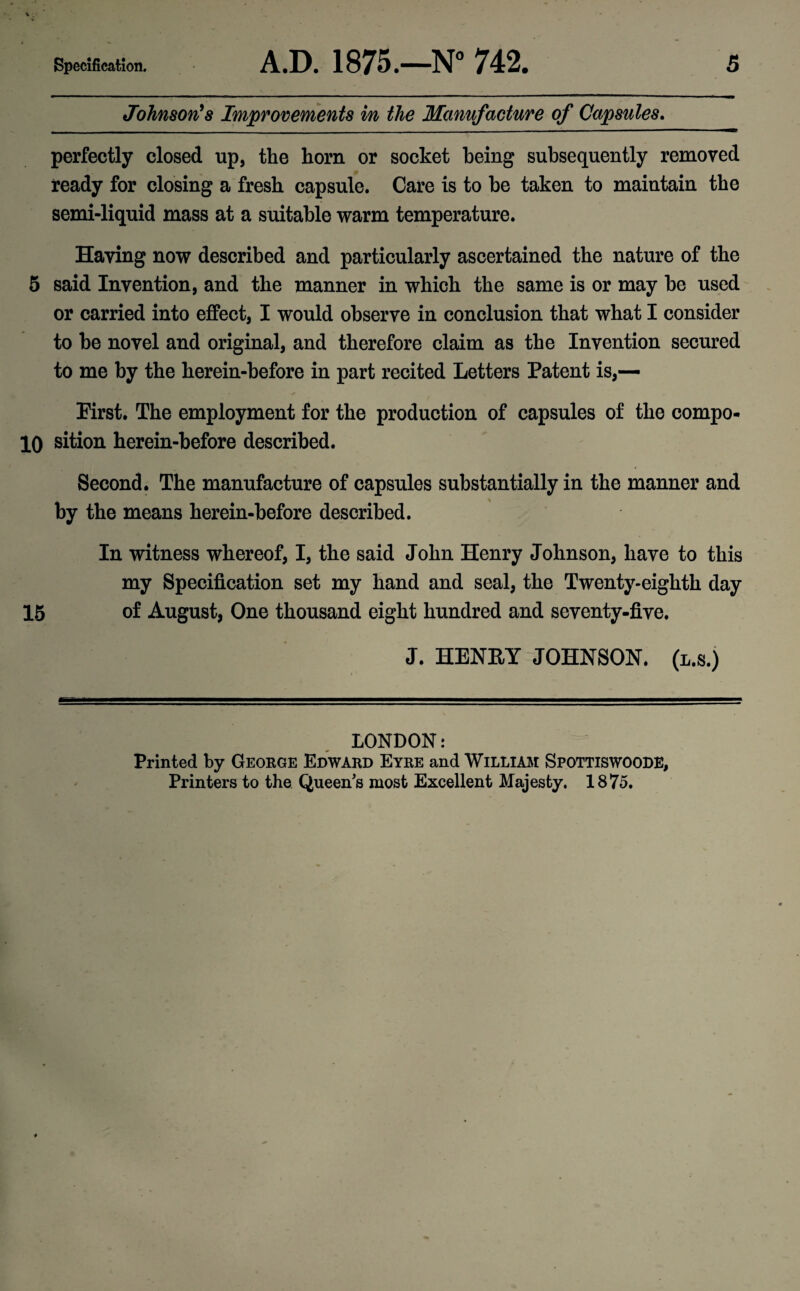 Johnson's Improvements in the Manufacture of Capsules. perfectly closed up, the horn or socket being subsequently removed ready for closing a fresh capsule. Care is to be taken to maintain the semi-liquid mass at a suitable warm temperature. Having now described and particularly ascertained the nature of the 5 said Invention, and the manner in which the same is or may he used or carried into effect, I would observe in conclusion that what I consider to he novel and original, and therefore claim as the Invention secured to me by the herein-hefore in part recited Letters Patent is,— First. The employment for the production of capsules of the compo- 10 sition herein-before described. Second. The manufacture of capsules substantially in the manner and by the means herein-before described. In witness whereof, I, the said John Henry Johnson, have to this my Specification set my hand and seal, the Twenty-eighth day 15 of August, One thousand eight hundred and seventy-five. J. HENRY JOHNSON, (l.s.) LONDON: Printed by George Edward Eyre and William Spottiswoode, Printers to the Queen's most Excellent Majesty. 1875.