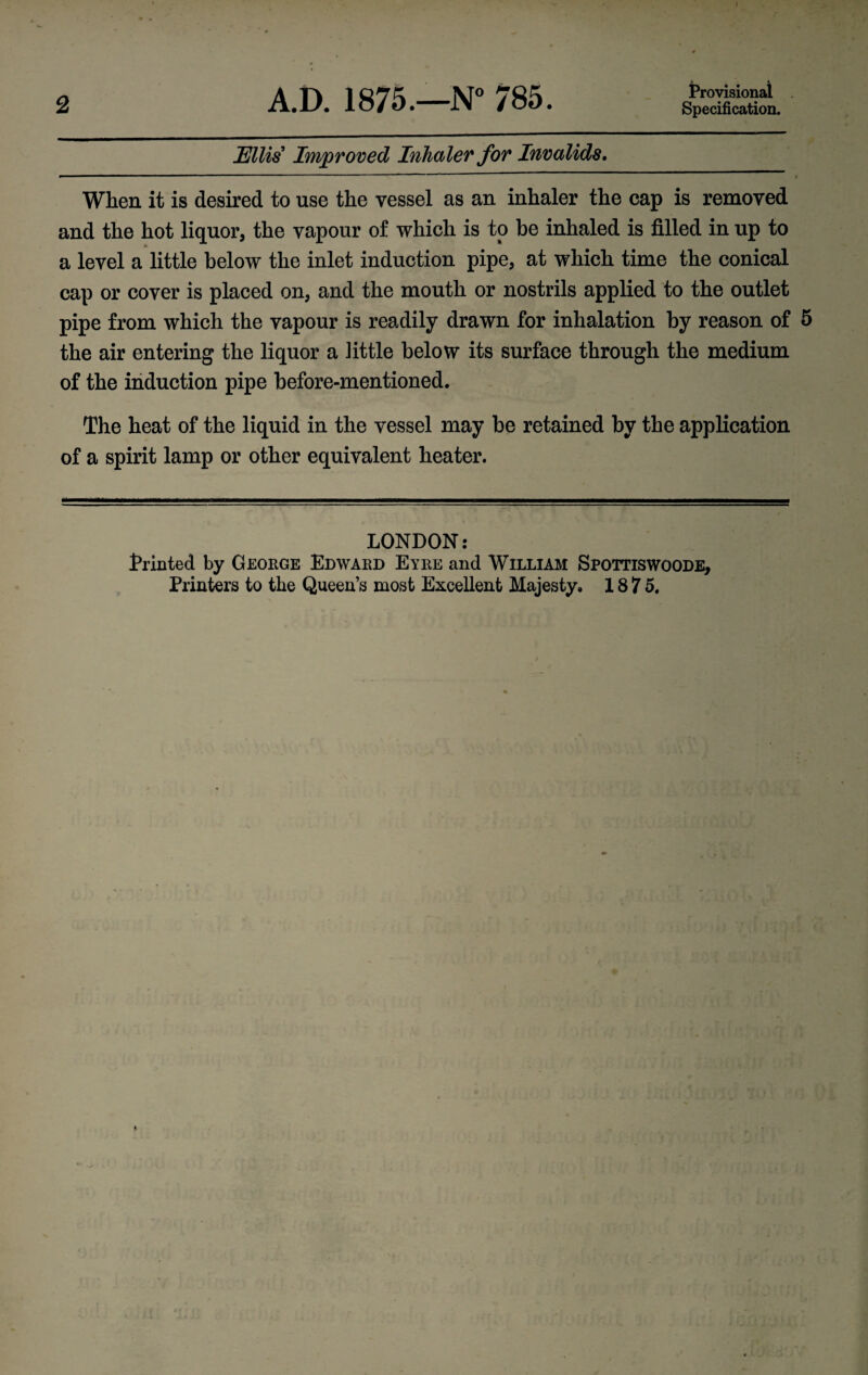 2 A.D. 1875.—N° 785. Provisional Specification. Ellis Improved Inhaler for Invalids. When it is desired to use the vessel as an inhaler the cap is removed and the hot liquor, the vapour of which is to he inhaled is filled in up to a level a little below the inlet induction pipe, at which time the conical cap or cover is placed on, and the mouth or nostrils applied to the outlet pipe from which the vapour is readily drawn for inhalation by reason of 5 the air entering the liquor a little below its surface through the medium of the induction pipe before-mentioned. The heat of the liquid in the vessel may be retained by the application of a spirit lamp or other equivalent heater. LONDON: Printed by George Edward Eyre and William Spottiswoode, Printers to the Queen’s most Excellent Majesty, 1875.