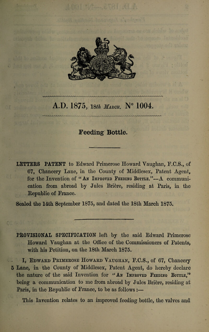 » A.D. 1875, 18th March. N° 1004. Feeding Bottle. LETTERS PATENT to Edward Primerose Howard Vaughan, E.C.S., of 67, Chancery Lane, in the County of Middlesex, Patent Agent, for the Invention of <c An Improved Feeding Bottle.’’—A communi¬ cation from abroad by Jules Bri6re, residing at Paris, in the Republic of France. Sealed the 14th September 1875, and dated the 18th March 1875. PROVISIONAL SPECIFICATION left by the said Edward Primerose Howard Vaughan at the Office of the Commissioners of Patents, with his Petition, on the 18th March 1875. I, Edward Primerose Howard Vaughan, E.C.S., of 67, Chancery 5 Lane, in the County of Middlesex, Patent Agent, do hereby declare the nature of the said Invention for “An Improved Feeding Bottle,’’ being a communication to me from abroad by Jules Bri6re, residing at Paris, in the Republic of Erance, to be as follows :— This Invention relates to an improved feeding bottle, the valves and