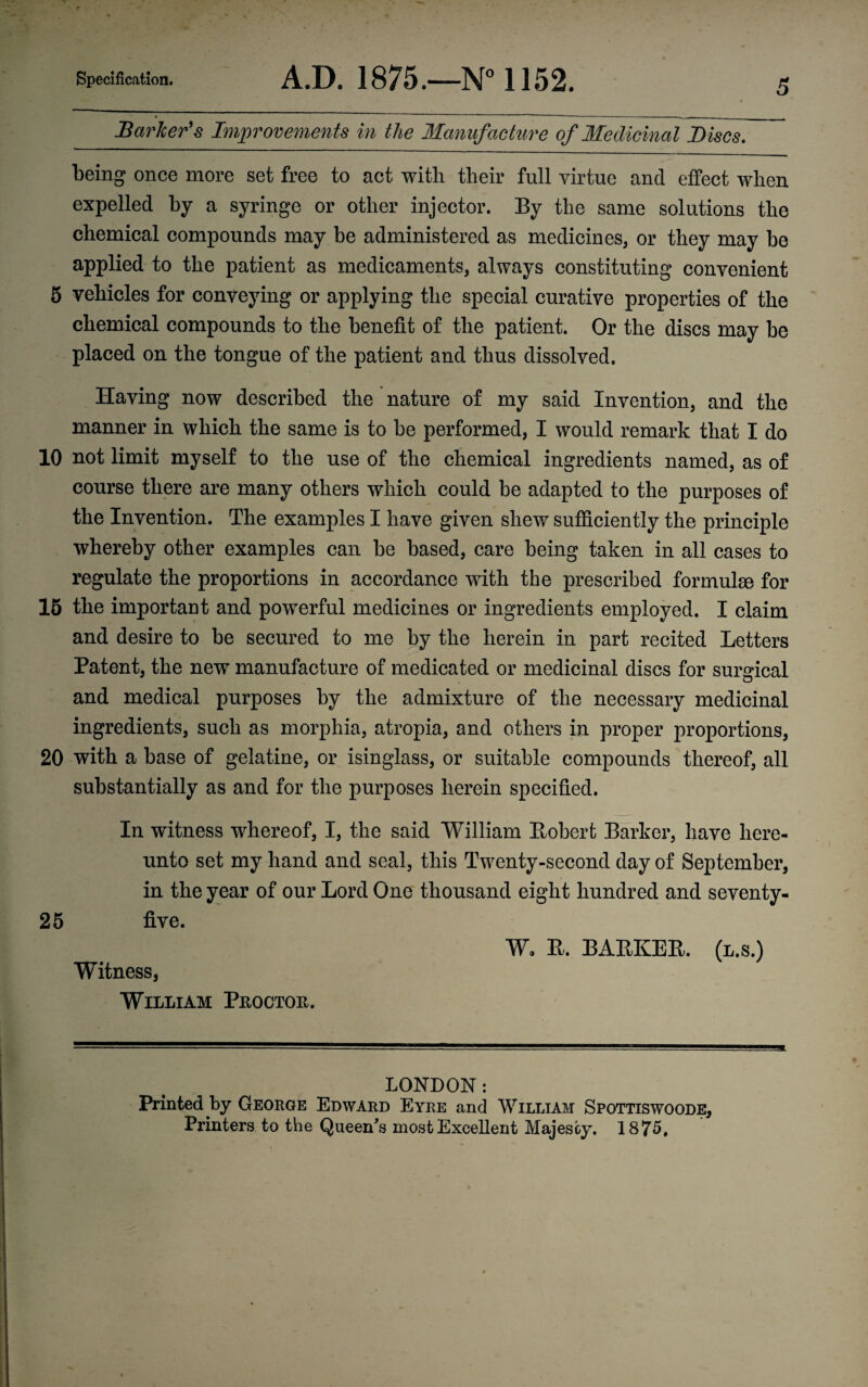 Barker's Improvements in the Manufacture of Medicinal Discs. being once more set free to act with their full virtue and effect when expelled by a syringe or other injector. By the same solutions the chemical compounds may be administered as medicines, or they may be applied to the patient as medicaments, always constituting convenient 5 vehicles for conveying or applying the special curative properties of the chemical compounds to the benefit of the patient. Or the discs may be placed on the tongue of the patient and thus dissolved. Having now described the nature of my said Invention, and the manner in which the same is to be performed, I would remark that I do 10 not limit myself to the use of the chemical ingredients named, as of course there are many others which could be adapted to the purposes of the Invention. The examples I have given shew sufficiently the principle whereby other examples can be based, care being taken in all cases to regulate the proportions in accordance with the prescribed formulae for 15 the important and powerful medicines or ingredients employed. I claim and desire to be secured to me by the herein in part recited Letters Patent, the new manufacture of medicated or medicinal discs for surgical and medical purposes by the admixture of the necessary medicinal ingredients, such as morphia, atropia, and others in proper proportions, 20 with a base of gelatine, or isinglass, or suitable compounds thereof, all substantially as and for the purposes herein specified. In witness whereof, I, the said William Bobert Barker, have here¬ unto set my hand and seal, this Twenty-second day of September, in the year of our Lord One thousand eight hundred and seventy- 25 five. Witness, William Proctob. W, E. BAEKEE. (l.s.) LONDON: Printed by George Edward Eyre and William Spottiswoode, Printers to the Queen's most Excellent Majesty. 1875,