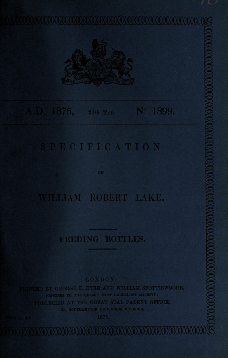 ; , £xS; <•-> V >  .•'•> *-• • ■. • '-jK* : . •?■■'• \SwS r« •■ ■ >■■ iMM 111 ■■ ww i SPECIFICATION WILLIAM ROBERT LAKE. 2Uh May. N° 1899. OP ■ - ■/ - ' ■ - ;■■ ' W;' “ • •' • ■■ •. , • . '. . *;• k « i  - v -■ • • , , . ‘■■■„ - - t ' ■■■ FEEDING BOTTLES. > LONDON: - . V . . v./’ ^-: ' y • v^»k.. INTED BY GEORGE E. EYRE AND WILLIAM SPOTTISWOODE, PRINTERS TO THE QUEEN’S MOST EXCELLENT MAJESTY : r PUBLISHED AT THE GREAT SEAL PATENT OFFICE, 25, SOUTHAMPTON BUILDINGS, HOLBORN. Is. 4d, 1875. ■* '