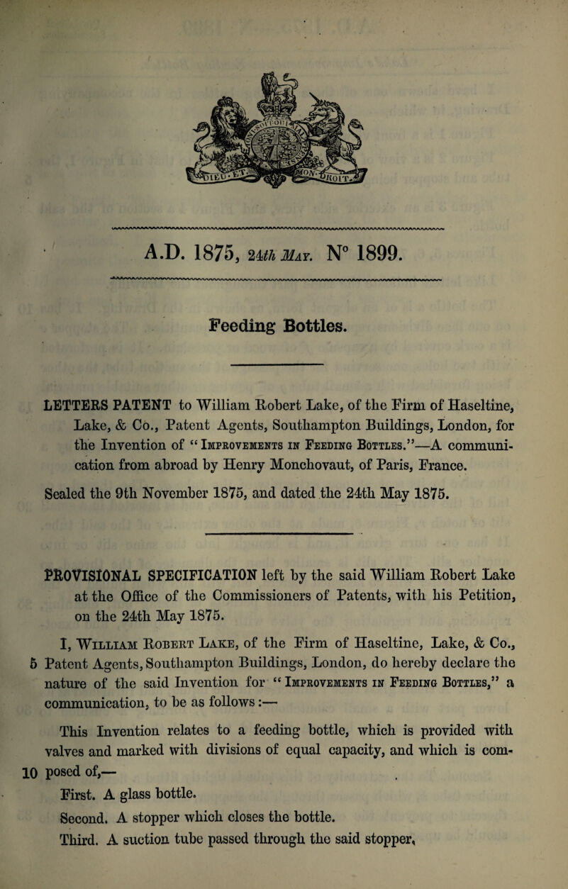 A.D. 1875, 24til May. N° 1899. Feeding Bottles. LETTERS PATENT to William Robert Lake, of the Firm of Haseltine, Lake, & Co., Patent Agents, Southampton Buildings, London, for the Invention of “ Improvements in Feeding Bottles.5’—A communi¬ cation from abroad by Henry Monchovaut, of Paris, France. Sealed the 9th November 1875, and dated the 21th May 1875. PROVISIONAL SPECIFICATION left by the said William Robert Lake at the Office of the Commissioners of Patents, with his Petition, on the 21th May 1875. I, William Robert Lake, of the Firm of Haseltine, Lake, & Co., 5 Patent Agents, Southampton Buildings, London, do hereby declare the nature of the said Invention for “ Improvements in Feeding Bottles,55 a communication, to be as follows:— This Invention relates to a feeding bottle, which is provided with valves and marked with divisions of equal capacity, and which is com- 10 posed of,— First. A glass bottle. Second. A stopper which closes the bottle. Third. A suction tube passed through the said stopper,