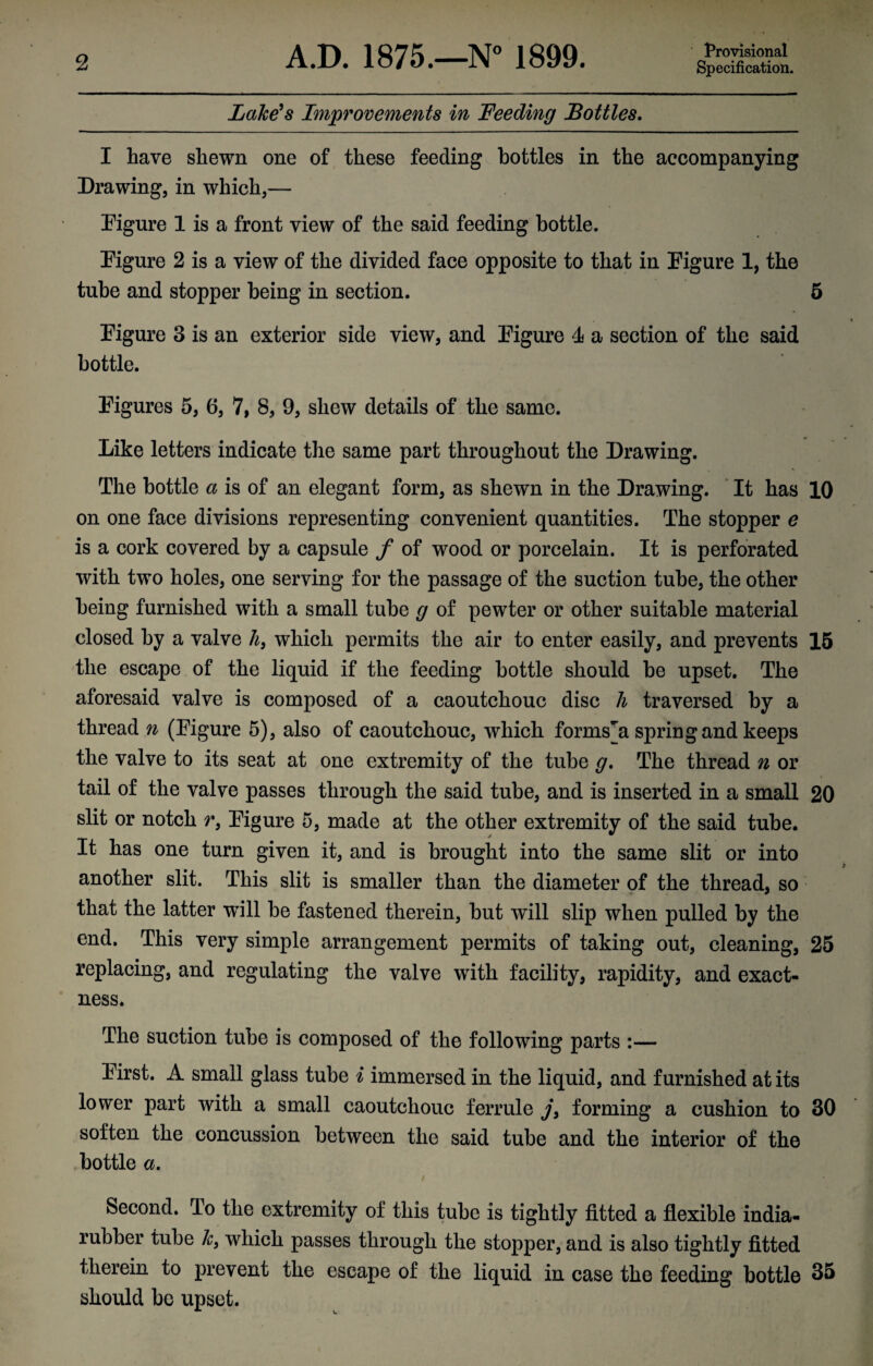Provisional Lake's Improvements in Feeding Bottles. I have shewn one of these feeding bottles in the accompanying Drawing, in which,— Figure 1 is a front view of the said feeding bottle. Figure 2 is a view of the divided face opposite to that in Figure 1, the tube and stopper being in section. 5 Figure 3 is an exterior side view, and Figure 4 a section of the said bottle. Figures 5, 6, 7, 8, 9, shew details of the same. Like letters indicate the same part throughout the Drawing. The bottle a is of an elegant form, as shewn in the Drawing. It has 10 on one face divisions representing convenient quantities. The stopper e is a cork covered by a capsule f of wood or porcelain. It is perforated with two holes, one serving for the passage of the suction tube, the other being furnished with a small tube g of pewter or other suitable material closed by a valve h, which permits the air to enter easily, and prevents 15 the escape of the liquid if the feeding bottle should be upset. The aforesaid valve is composed of a caoutchouc disc h traversed by a thread n (Figure 5), also of caoutchouc, which forms n spring and keeps the valve to its seat at one extremity of the tube g. The thread n or tail of the valve passes through the said tube, and is inserted in a small 20 slit or notch r9 Figure 5, made at the other extremity of the said tube. It has one turn given it, and is brought into the same slit or into another slit. This slit is smaller than the diameter of the thread, so that the latter will be fastened therein, but will slip when pulled by the end. This very simple arrangement permits of taking out, cleaning, 25 replacing, and regulating the valve with facility, rapidity, and exact¬ ness. The suction tube is composed of the following parts :— First. A small glass tube i immersed in the liquid, and furnished at its lower part with a small caoutchouc ferrule j} forming a cushion to 30 soften the concussion between the said tube and the interior of the bottle a. / Second. To the extremity of this tube is tightly fitted a flexible india- rubber tube k9 which passes through the stopper, and is also tightly fitted therein to prevent the escape of the liquid in case the feeding bottle 35 should be upset.