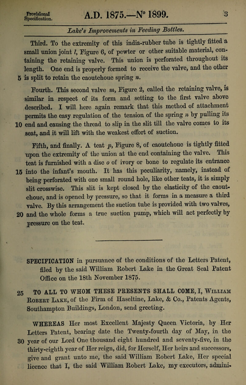 Provisional Specification. A.D. 1875.—N° 1899. 3 Lake's Improvements in Feeding Bottles._ Third. To the extremity of this india-rubber tube is tightly fitted a small union joint l9 Figure 6, of pewter or other suitable material, con¬ taining the retaining valve. This union is perforated throughout its length. One end is properly formed to receive the valve, and the other 5 is split to retain the caoutchouc spring n. Fourth. This second valve m9 Figure 2, called the retaining valve, is similar in respect of its form and setting to the first valve above described. I will here again remark that this method of attachment permits the easy regulation of the tension of the spring n by pulling its 10 end and causing the thread to slip in the slit till the valve comes to its seat, and it will lift with the weakest effort of suction. Fifth, and finally. A teat p> Figure 8, of caoutchouc is tightly fitted upon the extremity of the union at the end containing the valve. This teat is furnished with a disc o of ivory or bone to regulate its entrance 15 into the infant’s mouth. It has this peculiarity, namely, instead of being perforated with one small round hole, like other teats, it is simply slit crosswise. This slit is kept closed by the elasticity of the caout¬ chouc, and is opened by pressure, so that it forms in a measure a third valve. By this arrangement the suction tube is provided with two valves, 20 and the whole forms a true suction pump, which will act perfectly by • t *— — pressure on the teat. v SPECIFICATION in pursuance of the conditions of the Letters Patent, filed by the said William Robert Lake in the Great Seal Patent Office on the 18th November 1875. 25 TO ALL TO WHOM THESE PRESENTS SHALL COME, I, William Robert Lake, of the Firm of Haseltine, Lake, & Co., Patents Agents, Southampton Buildings, London, send greeting. WHEREAS Her most Excellent Majesty Queen Victoria, by Her Letters Patent, bearing date the Twenty-fourth day of May, in the 30 year of our Lord One thousand eight hundred and seventy-five, in the thirty-eighth year of Her reign, did, for Herself, Her heirs and successors, give and grant unto me, the said William Robert Lake, Her special licence that I, the said William Robert Lake, my executors, admini-