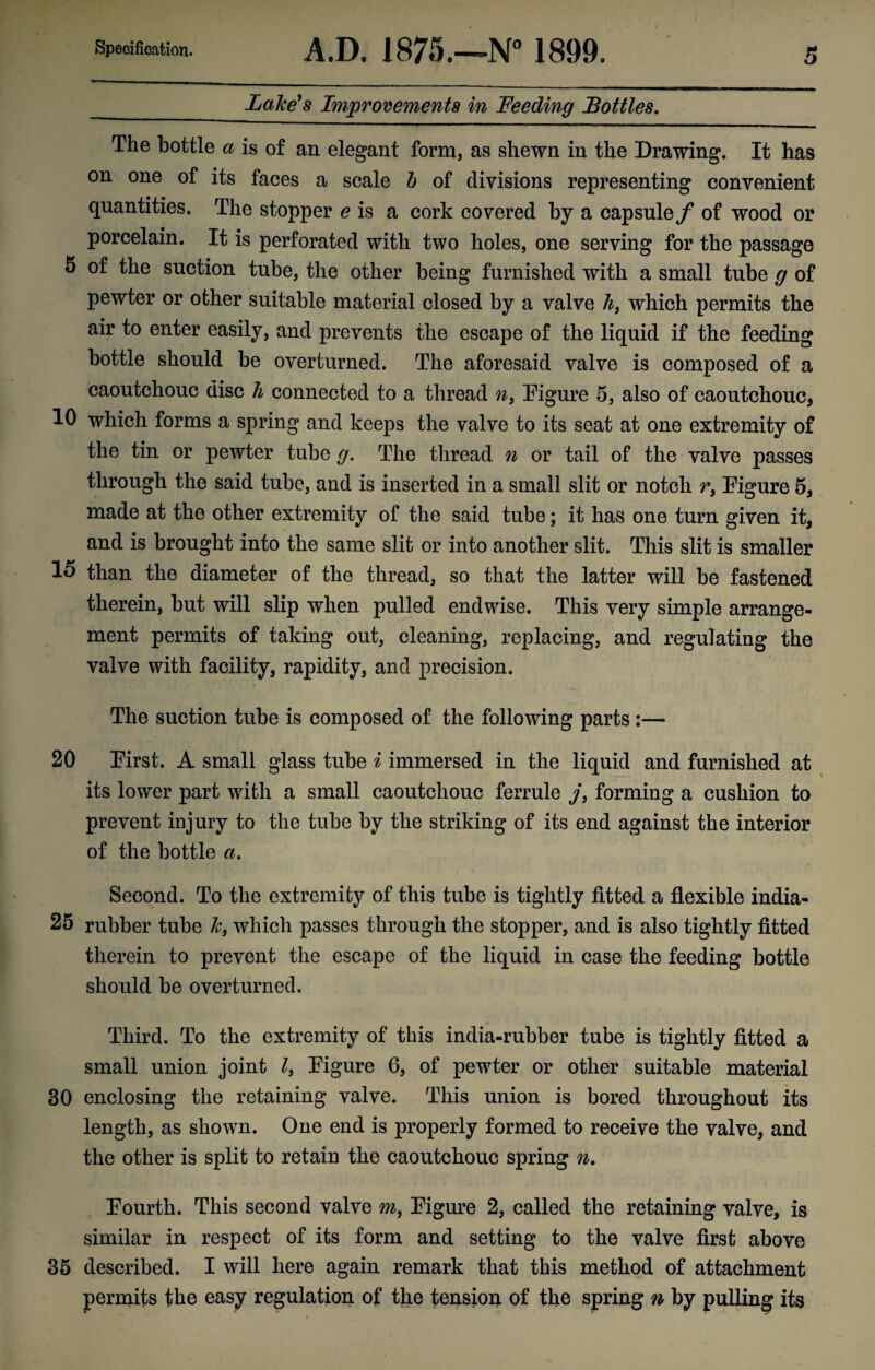 _ Lake's Improvements in Feeding Bottles. The bottle a is of an elegant form, as shewn in the Drawing. It has on one of its faces a scale b of divisions representing convenient quantities. The stopper e is a cork covered by a capsule f of wood or porcelain. It is perforated with two holes, one serving for the passage 5 of the suction tube, the other being furnished with a small tube g of pewter or other suitable material closed by a valve h} which permits the air to enter easily, and prevents the escape of the liquid if the feeding bottle should be overturned. The aforesaid valve is composed of a caoutchouc disc h connected to a thread n, Figure 5, also of caoutchouc, 10 which forms a spring and keeps the valve to its seat at one extremity of the tin or pewter tube g. The thread n or tail of the valve passes through the said tube, and is inserted in a small slit or notch r, Figure 5, made at the other extremity of the said tube; it has one turn given it, and is brought into the same slit or into another slit. This slit is smaller 15 than the diameter of the thread, so that the latter will be fastened therein, but will slip when pulled endwise. This very simple arrange¬ ment permits of taking out, cleaning, replacing, and regulating the valve with facility, rapidity, and precision. The suction tube is composed of the following parts :— 20 First. A small glass tube i immersed in the liquid and furnished at its lower part with a small caoutchouc ferrule j, forming a cushion to prevent injury to the tube by the striking of its end against the interior of the bottle a. Second. To the extremity of this tube is tightly fitted a flexible india- 25 rubber tube k, which passes through the stopper, and is also tightly fitted therein to prevent the escape of the liquid in case the feeding bottle should be overturned. Third. To the extremity of this india-rubber tube is tightly fitted a small union joint l} Figure 6, of pewter or other suitable material 30 enclosing the retaining valve. This union is bored throughout its length, as shown. One end is properly formed to receive the valve, and the other is split to retain the caoutchouc spring n. Fourth. This second valve m, Figure 2, called the retaining valve, is similar in respect of its form and setting to the valve first above 35 described. I will here again remark that this method of attachment permits the easy regulation of the tension of the spring n by pulling its
