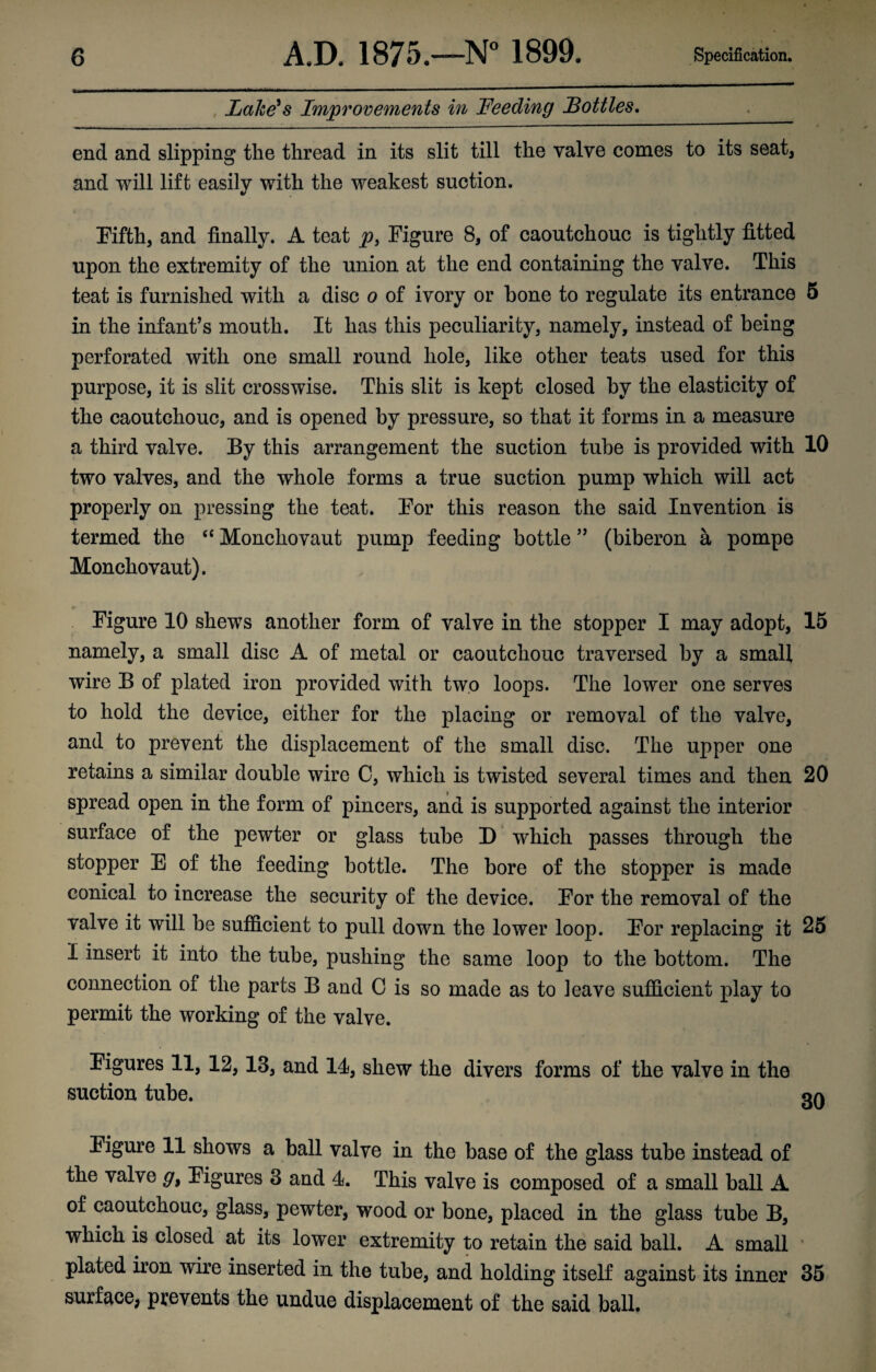 Lake's Improvements in Feeding Lotties. end and slipping the thread in its slit till the valve comes to its seat, and will lift easily with the weakest suction. Fifth, and finally. A teat p3 Figure 8, of caoutchouc is tightly fitted upon the extremity of the union at the end containing the valve. This teat is furnished with a disc o of ivory or hone to regulate its entrance 5 in the infant’s mouth. It has this peculiarity, namely, instead of being perforated with one small round hole, like other teats used for this purpose, it is slit crosswise. This slit is kept closed by the elasticity of the caoutchouc, and is opened by pressure, so that it forms in a measure a third valve. By this arrangement the suction tube is provided with 10 two valves, and the whole forms a true suction pump which will act properly on pressing the teat. For this reason the said Invention is termed the “ Monchovaut pump feeding bottle ” (biberon a pompe Monchovaut). Figure 10 shews another form of valve in the stopper I may adopt, 15 namely, a small disc A of metal or caoutchouc traversed by a small wire B of plated iron provided with two loops. The lower one serves to hold the device, either for the placing or removal of the valve, and to prevent the displacement of the small disc. The upper one retains a similar double wire C, which is twisted several times and then 20 spread open in the form of pincers, and is supported against the interior surface of the pewter or glass tube D which passes through the stopper E of the feeding bottle. The bore of the stopper is made conical to increase the security of the device. For the removal of the valve it will be sufficient to pull down the lower loop. For replacing it 25 I insert it into the tube, pushing the same loop to the bottom. The connection of the parts B and C is so made as to ieave sufficient play to permit the working of the valve. Figures 11, 12,13, and 14, shew the divers forms of the valve in the suction tube. gg Figure 11 shows a ball valve in the base of the glass tube instead of the valve g9 Figures 3 and 4. This valve is composed of a small ball A of caoutchouc, glass, pewter, wood or bone, placed in the glass tube B, which is closed at its lower extremity to retain the said ball. A small plated iron wire inserted in the tube, and holding itself against its inner 35 surface, prevents the undue displacement of the said ball.