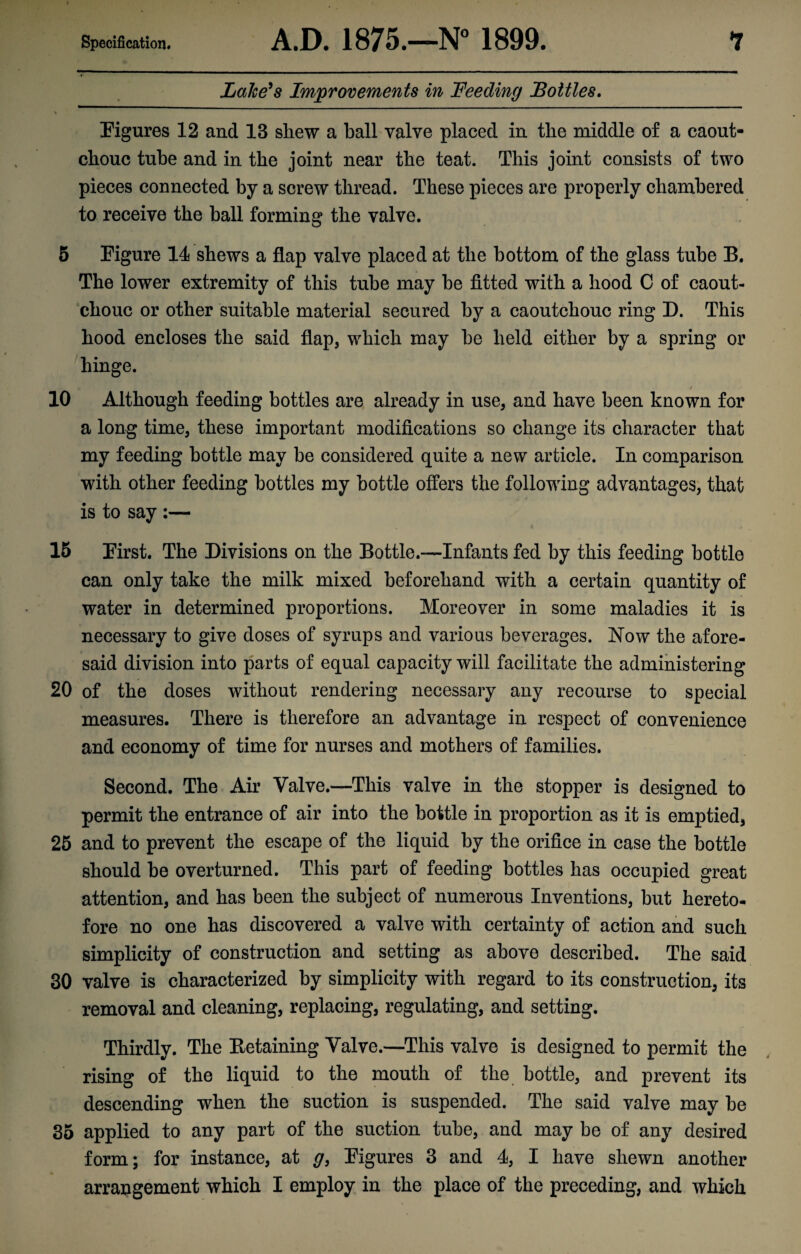 Lake's Improvements in Feeding Bottles. Figures 12 and 13 shew a ball valve placed in the middle of a caout¬ chouc tube and in the joint near the teat. This joint consists of two pieces connected by a screw thread. These pieces are properly chambered to receive the ball forming the valve. 5 Figure 14 shews a flap valve placed at the bottom of the glass tube B. The lower extremity of this tube may be fitted with a hood C of caout¬ chouc or other suitable material secured by a caoutchouc ring D. This hood encloses the said flap, which may be held either by a spring or hinge. t / 10 Although feeding bottles are already in use, and have been known for a long time, these important modifications so change its character that my feeding bottle may be considered quite a new article. In comparison with other feeding bottles my bottle offers the following advantages, that is to say :— 15 First. The Divisions on the Bottle.-—Infants fed by this feeding bottle can only take the milk mixed beforehand with a certain quantity of water in determined proportions. Moreover in some maladies it is necessary to give doses of syrups and various beverages. Now the afore¬ said division into parts of equal capacity will facilitate the administering 20 of the doses without rendering necessary any recourse to special measures. There is therefore an advantage in respect of convenience and economy of time for nurses and mothers of families. Second. The Air Valve.—This valve in the stopper is designed to permit the entrance of air into the bottle in proportion as it is emptied, 25 and to prevent the escape of the liquid by the orifice in case the bottle should be overturned. This part of feeding bottles has occupied great attention, and has been the subject of numerous Inventions, but hereto¬ fore no one has discovered a valve with certainty of action and such simplicity of construction and setting as above described. The said 30 valve is characterized by simplicity with regard to its construction, its removal and cleaning, replacing, regulating, and setting. Thirdly. The Detaining Valve.—This valve is designed to permit the rising of the liquid to the mouth of the bottle, and prevent its descending when the suction is suspended. The said valve may be 35 applied to any part of the suction tube, and may be of any desired form; for instance, at g, Figures 3 and 4, I have shewn another arrangement which I employ in the place of the preceding, and which