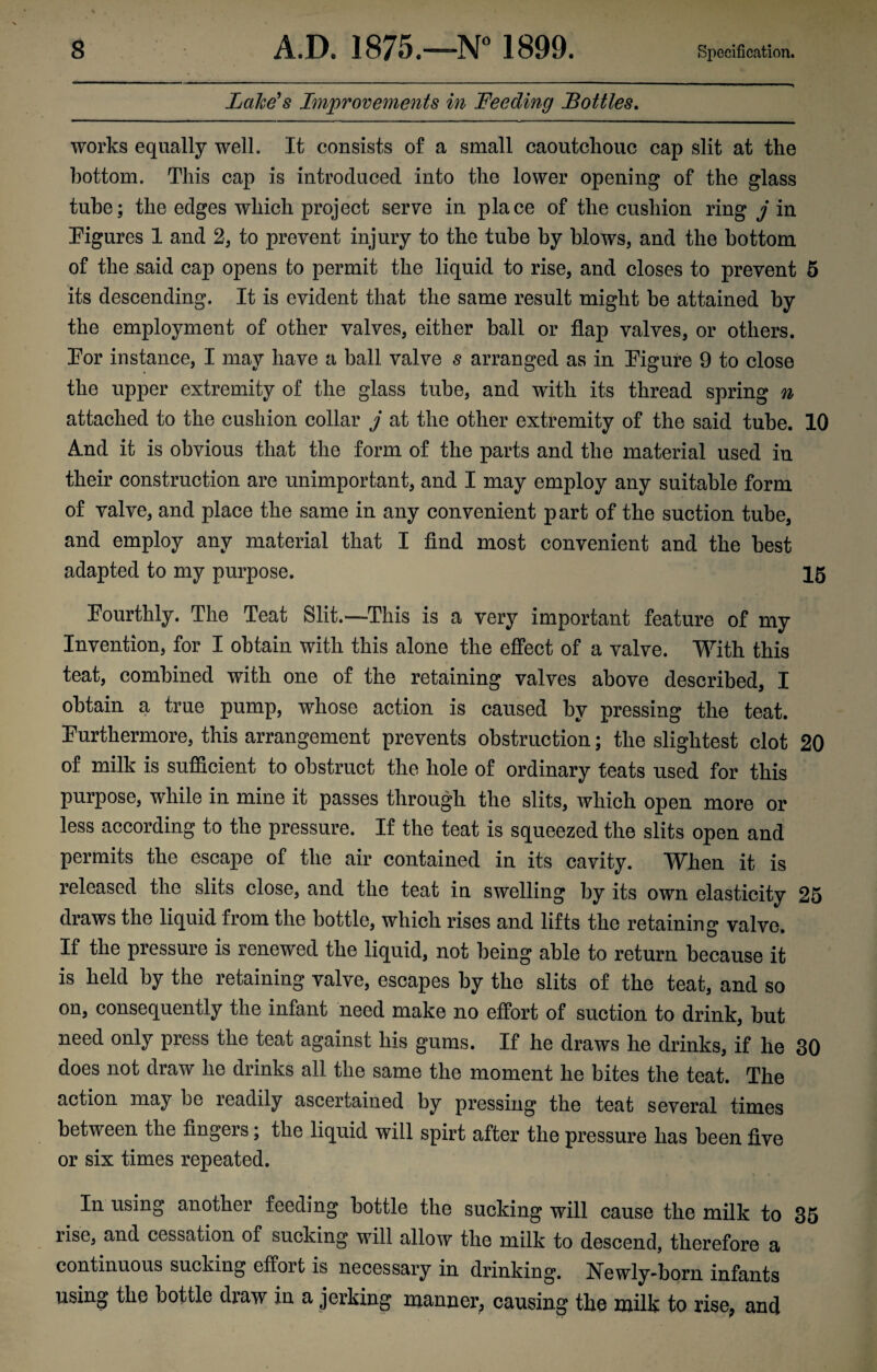 Lake's Improvements in Feeding Bottles. works equally well. It consists of a small caoutchouc cap slit at the bottom. This cap is introduced into the lower opening of the glass tube; the edges which project serve in place of the cushion ring j in Figures 1 and 2, to prevent injury to the tube by blows, and the bottom of the said cap opens to permit the liquid to rise, and closes to prevent 5 its descending. It is evident that the same result might be attained by the employment of other valves, either ball or flap valves, or others. For instance, I may have a ball valve s arranged as in Figure 9 to close the upper extremity of the glass tube, and with its thread spring n attached to the cushion collar j at the other extremity of the said tube. 10 And it is obvious that the form of the parts and the material used in their construction are unimportant, and I may employ any suitable form of valve, and place the same in any convenient part of the suction tube, and employ any material that I find most convenient and the best adapted to my purpose. 15 Fourthly. The Teat Slit.—This is a very important feature of my Invention, for I obtain with this alone the effect of a valve. With this teat, combined with one of the retaining valves above described, I obtain a true pump, whose action is caused by pressing the teat. Furthermore, this arrangement prevents obstruction; the slightest clot 20 of milk is sufficient to obstruct the hole of ordinary teats used for this purpose, while in mine it passes through the slits, which open more or less according to the pressure. If the teat is squeezed the slits open and permits the escape of the air contained in its cavity. When it is released the slits close, and the teat in swelling by its own elasticity 25 draws the liquid from the bottle, which rises and lifts the retaining valve. If the pressure is renewed the liquid, not being able to return because it is held by the retaining valve, escapes by the slits of the teat, and so on, consequently the infant need make no effort of suction to drink, but need only press the teat against his gums. If he draws he drinks, if he 30 does not draw he drinks all the same the moment he bites the teat. The action may be readily ascertained by pressing the teat several times between the fingers; the liquid will spirt after the pressure has been five or six times repeated. In using another feeding bottle the sucking will cause the milk to 35 rise, and cessation of sucking will allow the milk to descend, therefore a continuous sucking effort is necessary in drinking. Newly-born infants using the bottle draw in a jerking manner, causing the milk to rise, and
