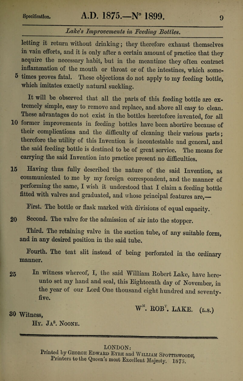 Lakes Improvements in Feeding Bottles. letting it return without drinking; they therefore exhaust themselves in vain efforts, and it is only after a certain amount of practice that they acquire the necessary habit, but in the meantime they often contract inflammation of the mouth or throat or of the intestines, which some- 5 times proves fatal. These objections do not apply to my feeding bottle, which imitates exactly natural suckling. It will be observed that all the parts of this feeding bottle are ex¬ tremely simple, easy to remove and replace, and-above all easy to clean. These advantages do not exist in the bottles heretofore invented, for all 10 former improvements in feeding bottles have been abortive because of their complications and the difficulty of cleaning their various parts; therefore the utility of this Invention is incontestable and general, and the said feeding bottle is destined to be of great service. The means for carrying the said Invention into practice present no difficulties. 15 Having thus fully described the nature of the said Invention, as communicated to me by my foreign correspondent, and the manner of peiforming the same, I wish it understood that I claim a feeding bottle fitted with valves and graduated, and whose principal features are,— Tirst. The bottle or flask marked with divisions of equal capacity. 20 Second. The valve for the admission of air into the stopper. Third. The retaining valve in the suction tube, of any suitable form, and in any desired position in the said tube. Fourth. The teat slit instead of being perforated in the ordinary manner. 25 In witness whereof, I, the said William Eobcrt Lake, have here¬ unto set my hand and seal, this Eighteenth day of November, in the year of our Lord One thousand eight hundred and seventy- five. SO Witness, Hy. Jas. Noone. WM. EOBr. LAKE. (L.s.) LONDON: Printed by George Edward Eyre and William SRottiswoode, irrmters to the Queen s most Excellent Majesty, 1875,