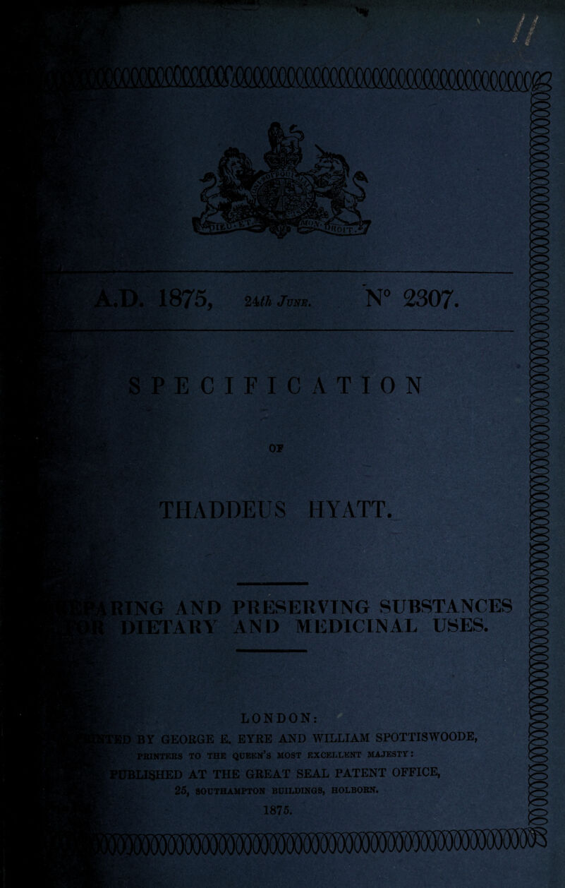 - ''■m. // ^ & f ):; • ■/•;.- p,. iU K |<V ^tOlT. 1875. 2^th June, N” 2307. SPECIFICATION OP .Crt! . THADDEUS HYATT. ASS’:'-' RING AND PRESERVING SUBSTANCES DIETARA AND MEDICINAL USES. LONDON: iD BY GEOEGE E. EYRE AND WILLIAM SPOTTISWOODE, PEINTERS TO THE QUEEN’S MOST EXCELLENT MAJESTY: i^iiBLISHED AT THE GREAT SEAL PATENT OFFICE, 25, SOUTHAMPTON BUILDINGS, HOLBORN. 1875. • - >C> ■’iTin /I f'