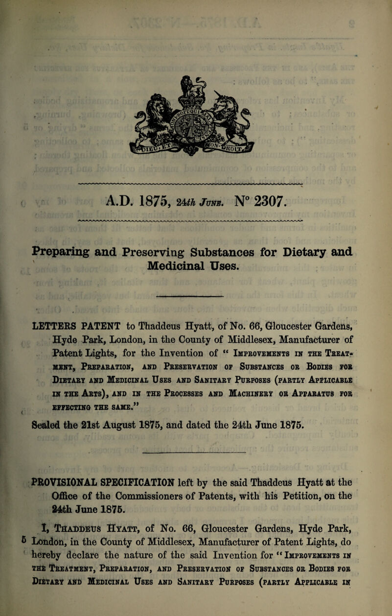 Prepapiing and Preserving Substances for Dietary and Medicinal Uses. LETTERS PATENT to Thaddeus Hyatt, of No. 66, Gloucester Gardens, Hyde Park, London, in the County of Middlesex, Manufacturer of Patent Lights, for the Invention of “ Improvements in the Treat? MSNT, Preparation, and Preservation of Substances or Bodies fob Dietary and Medicinal Uses and Sanitary Purposes (partly Applicable in the Arts), and in the Processes and Machinery or Apparatus for EFFECTING THE SAME.” Sealed the 2l8t August 1875, and dated the 24th June 1875. PROVISIONAL SPECIFICATION left by the said Thaddeus Hyatt at the Office of the Commissioners of Patents, with his Petition, on the 245th June 1875. 1, TaADDEUS Hyatt, of No. 66, Gloucester Gardens, Hyde Park, 5 London, in the County of Middlesex, Manufacturer of Patent Lights, do hereby declare the nature of the said Invention for “ Improvements in THE Treatment, Preparation, and Preservation of Substances or Bodies for Dietary and Medicinal Uses and Sanitary Purposes (partly Applicable in