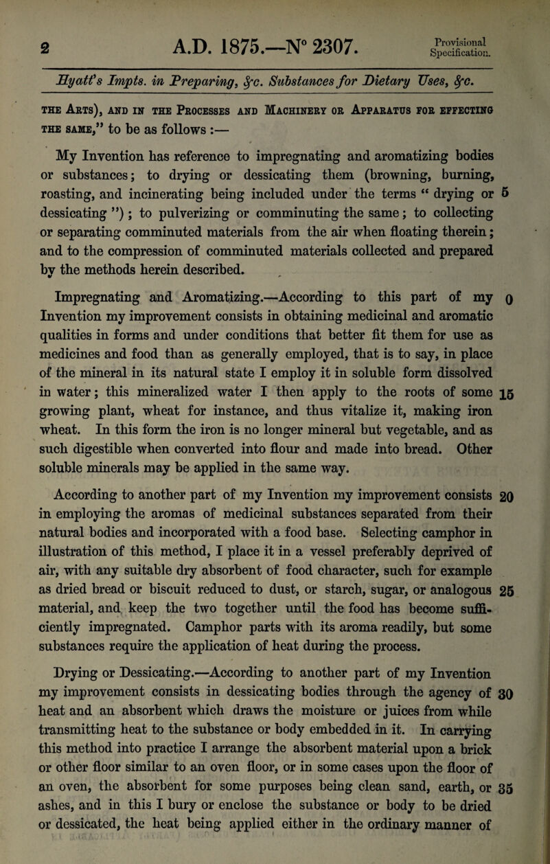 Specification. Hyatfs Impts. in Preparing, Substances for Dietary Uses, THE Arts), and in the Processes and Machinery or Apparatus for effecting THE same/’ to be as follows :— «■ My Invention has reference to impregnating and aromatizing bodies or substances; to drying or dessicating them (browning, burning, roasting, and incinerating being included under the terms ‘‘ drying or 5 dessicating ”); to pulverizing or comminuting the same; to collecting or separating comminuted materials from the air when floating therein; and to the compression of comminuted materials collected and prepared by the methods herein described. Impregnating and Aromatizing.—According to this part of my q Invention my improvement consists in obtaining medicinal and aromatic qualities in forms and under conditions that better fit them for use as medicines and food than as generally employed, that is to say, in place of the mineral in its natural state I employ it in soluble form dissolved in water; this mineralized water I then apply to the roots of some 15 growing plant, wheat for instance, and thus vitalize it, making iron wheat. In this form the iron is no longer mineral but vegetable, and as such digestible when converted into flour and made into bread. Other soluble minerals may be applied in the same way. » According to another part of my Invention my improvement consists 20 in employing the aromas of medicinal substances separated from their natural bodies and incorporated with a food base. Selecting camphor in illustration of this method, I place it in a vessel preferably deprived of air, with any suitable dry absorbent of food character, such for example as dried bread or biscuit reduced to dust, or starch, sugar, or analogous 26 material, and keep the two together until the food has become suffi¬ ciently impregnated. Camphor parts with its aroma readily, but some substances require the application of heat duriug the process. # Drying or Dessicating.—According to another part of my Invention my improvement consists in dessicating bodies through the agency of 30 heat and an absorbent which draws the moisture or juices from while transmitting heat to the substance or body embedded in it. In carrying this method into practice I arrange the absorbent material upon a brick or other floor similar to an oven floor, or in some cases upon the floor of i an oven, the absorbent for some purposes being clean sand, earth, or 35 ashes, and in this I bury or enclose the substance or body to be dried or dessicated, the heat being applied either in the ordinary manner of